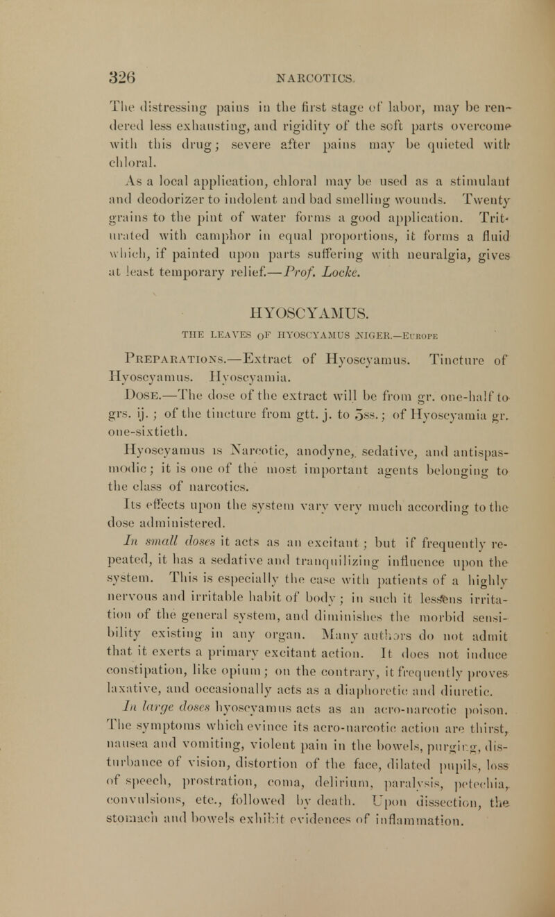 The distressing pains in the first stage of labor, may be ren- dered less exhausting, and rigidity of the soft parts overcome with this drug; severe after pains may be quieted with chloral. As a local application, chloral may be used as a stimulant and deodorizer to indolent and bad smelling wounds. Twenty grains to the pint of water forms a good application. Trit- urated with camphor in equal proportions, it forms a fluid which, if painted upon parts suffering with neuralgia, gives at least temporary relief.—Prof. Locke. HYOSCYAMUS. THE LEAVES 0F HYOSCYAMUS NIGER.—EUROPE Preparations.—Extract of Hyoscyamus. Tincture of Hy oscy a m us. H voscy a m i a. Dose.—The dose of the extract will be from gr. one-half to grs. ij. ; of the tincture from gtt. j. to 5ss.; of Hyoseyamia gr. one-sixtieth. Hyoscyamus is Narcotic, anodyne,, sedative, and antispas- modic ; it is one of the most important agents belonging to the class of narcotics. Its effects upon the system vary very much according to the dose administered. In small doses it acts as an excitant ; but if frequently re- peated, it has a sedative and tranquilizing influence upon the system. This is especially the case with patients of a highly nervous and irritable habit of body; in such it lessens irrita- tion of the general system, and diminishes the morbid sensi- bility existing in any organ. Many authors do not admit that it exerts a primary excitant action. It does not induce constipation, like opium; on the contrary, it frequently proves laxative, and occasionally acts as a diaphoretic and diuretic. In large doses hyoscyamus acts as an aero-narcotic poison. The symptoms which evince its aero-narcotic action are thirst, nausea and vomiting, violent pain in the bowels, purging, dis- turbance of vision, distortion of the face, dilated pupils, loss of speech, prostration, coma, delirium, paralysis, petechia, convulsions, etc., followed by death. Upon dissection, the stomach and bowels exhibit evidences of inflammation.