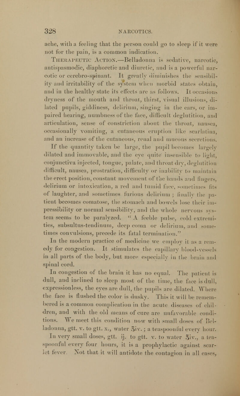 ache, with a feeling that the person could go to sleep if it were not for the pain, is u common indication. Therapeutic Action.—Belladonna is sedative, narcotic, antispasmodic, diaphoretic and diuretic, and is a powerful nar- cotic or cerebro-spinant. Tt greatly diminishes the sensibil- ity and irritability of the system when morbid states obtain, and in the healthy state its effects are as follow s. It occasions dryness of the month and throat, thirst, visual illusion-, di- lated pupils, giddiness, delirium, singing in the ears, or im- paired hearing, numbness of the lace, difficult deglutition, and articulation, sense of constriction about the throat, nansea, occasionally vomiting, a cutaneous eruption like scarlatina, and an increase of the cutaneous, renal and mucous secretions. If the quantity taken be large, the pupil becomes largely dilated and immovable, and the eye quite' insensible to light, conjunctiva injected, tongue, palate, and throat dry, deglutition difficult, nausea, prostration, difficulty or inability to maintain t he erect position, constant movement of the hands and finders, delirium or intoxication, a red and tumid face, sometimes fits of laughter, and sometimes furious delirium ; finally the pa- tient becomes comatose, the stomach and bowels lose their im- pressibility or normal sensibility, and the whole nervous sys- tem seems to be paralyzed. A feeble pulse, cold extremi- ties, subsultus-tendinum, deep coma or delirium, and some- times convulsions, precede its fatal termination. In the modern practice of medicine we employ it as a rem- edy for congestion. It stimulates the capillary blood-vessels in all parts of the body, but more especially in the brain and spinal cord. In congestion of the brain it has no equal. The patient is dull, and inclined to sleep most of the time, the face is dull, expressionless, the eyes are dull, the pupils are dilated. Where the face is flushed the color is dusky. This it will be remem- bered is a common complication in the acute diseases of chil- dren, and with the old means of cure are unfavorable condi- tions. We meet this condition now with small doses of Bel- ladonna, gtt. v. to gtt. x., water 5iv. ; a teaspoonful every hour. In very small doses, gtt. ij. to gtt. v. to water §iv., a tea- spoonful every four hours, it is a prophylactic against scar- let fever. Not that it will antidote the contagion in all cases,