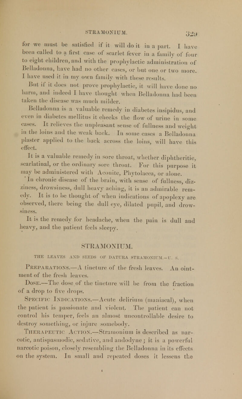 STRAMONIUM. -j-kj for we must be satisfied if it will do it in a part. I have been called to a first case of scarlet fever in a family of four to eight children,and with the prophylactic administration of Belladonna, have had no other cases, or but one or two more, i have used it in my own family with these results. But if it does not prove prophylactic, it will have done no harm, and indeed I have thought when Belladonna had been taken the disease was much milder. Belladonna is a valuable remedy in diabetes insipidus, and even in diabetes mellitus it cheeks the How of urine in some cases. It relieves the unpleasant sense of tidiness and weight in the Joins and the weak back. In some cases a Belladonna plaster applied to the back across the loins, will have this effect. It is a valuable remedy in sore throat, whether diphtheritic, scarlatinal, or the ordinary sore throat. For this purpose it may be administered with Aconite, Phytolacca, or alone. In chronic disease of the brain, with sense of fullness, diz- ziness, drowsiness, dull heavy aching, it is an admirable rem- edy. It is to be thought of when indications of apoplexy are observed, there being the dull eye, dilated pupil, and drow- siness. It is the remedy for headache, when the pain is dull and heavy, and the patient feels sleepy. STEAMONIUM. THE LEAVES AXD SEEDS OF DATURA STEAMONIUM.- V. S. PREPARATIONS.—A tincture of the fresh leaves. An oint- ment of the fresh leaves. Dose.—The dose of the tincture will be from the fraction of a drop to five drops. Specific Indications.—Acute delirium (maniacal), when the patient is passionate and violent. The patient can not control Ins temper, feds an almost uncontrollable desire to destroy something, or injure somebody. THERAPEUTIC A< TION.—Stramonium is described as nar- cotic, antispasmodic, sedative, and andodyne; it is a powerful narcotic poison, closely resembling the Belladonna in its effects on the system. In small and repeated doses it lessens the i