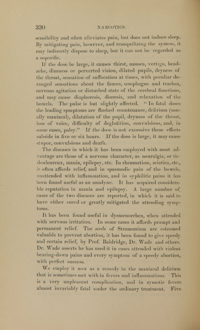 sensibility and often alleviates pain, but does not induce sleep. By mitigating pain, however, and tranquilizing the system, it may indirectly dispose to sleep, but it can not be regarded as a soporific. If the dose be large, it causes thirst, nausea, vertigo, head- ache, dimness or perverted vision, dilated pupils, dryness of the throat, sensation of suffocation at times, with peculiar de- ranged sensations about the fauces, (esophagus and trachea, nervous agitation or disturbed state of the cerebral functions, and may cause diaphoresis, diuresis, and relaxation of the bowels. The pulse is but slightly affected.  In fatal doses the leading spmptoms are flushed countenance, delirium (usu- ally maniacal), dilatation of the pupil, dryness of the throat, loss of voice, difficulty of deglutition, convulsions, and, in some cases, palsy. If the dose is not excessive these effects subside in five or six hours. If the dose is large, it may cause stupor, convulsions and death. The diseases in which it has been employed with most ad- vantage are those of a nervous character, as neuralgia, or tie douleureux, mania, epilepsy, etc. In rheumatism, sciatica, etc., it often affords relief, and in spasmodic pain of the bowels, unattended with inflammation, and in syphilitic pains it has been found useful as an anodyne. It has acquired considera- ble reputation in mania and epilepsy. A large number of cases of the two diseases are reported, in which it is said to have either cured or greatly mitigated the attending symp- toms. It has been found useful in dysmenorrhea, when attended with nervous irritation. In some cases it affords prompt and permanent relief. The seech of Stramonium are esteemed valuable to prevent abortion, it has been found to give speedy and certain relief, by Prof. Baldridge, Dr. Wade and others. Dr. Wade asserts he has used it in cases attended with violent bearing-down pains and every symptom of a speedy abortion, with perfect success. We employ it now as a remedy in the maniacal delirium that is sometimes met with in fevers and inflammations. This is a very unpleasant complication, and in zymotic fevers almost invariably fatal under the ordinary treatment. Five