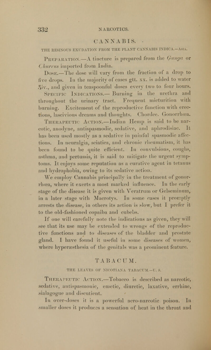 CAN N A B 1 S. • TITE RESINOUS EXUDATION FROM THE PLANT CANNABIS INDICA.—Asia. Preparation.—A tincture is prepared from the Qunga or < hurrus imported from India. DOSE.—The dose will vary from the fraction of a drop to five drops. In the majority of cases gtt. xx. is added to water §iv., and given in teaspoonful doses every two to four hours. Specific Indications.— Burning in the urethra and throughout the urinary tract. Frequent micturition with burning. Excitement of the reproductive function with erec- tions, lascivious dreams and thoughts. Chordee. Gonorrhoea. Therapeutic Action.—Indian Hemp is said to he nar- cotic, anodyne, antispasmodic, sedative, and aphrodisiac. It has hern used mostly as a sedative in painful spasmodic affec- tions. In neuralgia, sciatica, and chronic rheumatism, it lias been found to be quite efficient. In convulsions, coughs, asthma, and pertussis, it is said to mitigate the urgent symp- toms. It enjoys some reputation as a curative agent in tetanus and hydrophobia, owing to its sedative action. We employ Cannabis principally in the treatment of gonor- rhoea, where it exerts a most marked influence. In the early stage of the disease it is given with Veratrum or Gelscminum, in a later stage with Macrotys. In some cases it promptly arrests the disease, in others its action is slow, but 1 prefer it to the old-fashioned copaiba and cubebs. If one will carefully note the indications as given, they will see that its use may be extended to wrongs of the reproduc- tive functions and to diseases of the bladder and prostate gland. I have found it useful in some diseases of women, where hypernesthesia of the genitals was a prominent feature. T A B A C IT M. THE LEAVES OF NICOTIANA TABACTJM.—U. S. Therapeutic Action.—Tobacco is described as narcotic, sedative, antispasmonic, emetic, diuretic, laxative, errhinc, sialagogue and discutient. In over-doses it is a powerful aero-narcotic poison. In smaller doses it produces a sensation of heat in the throat and