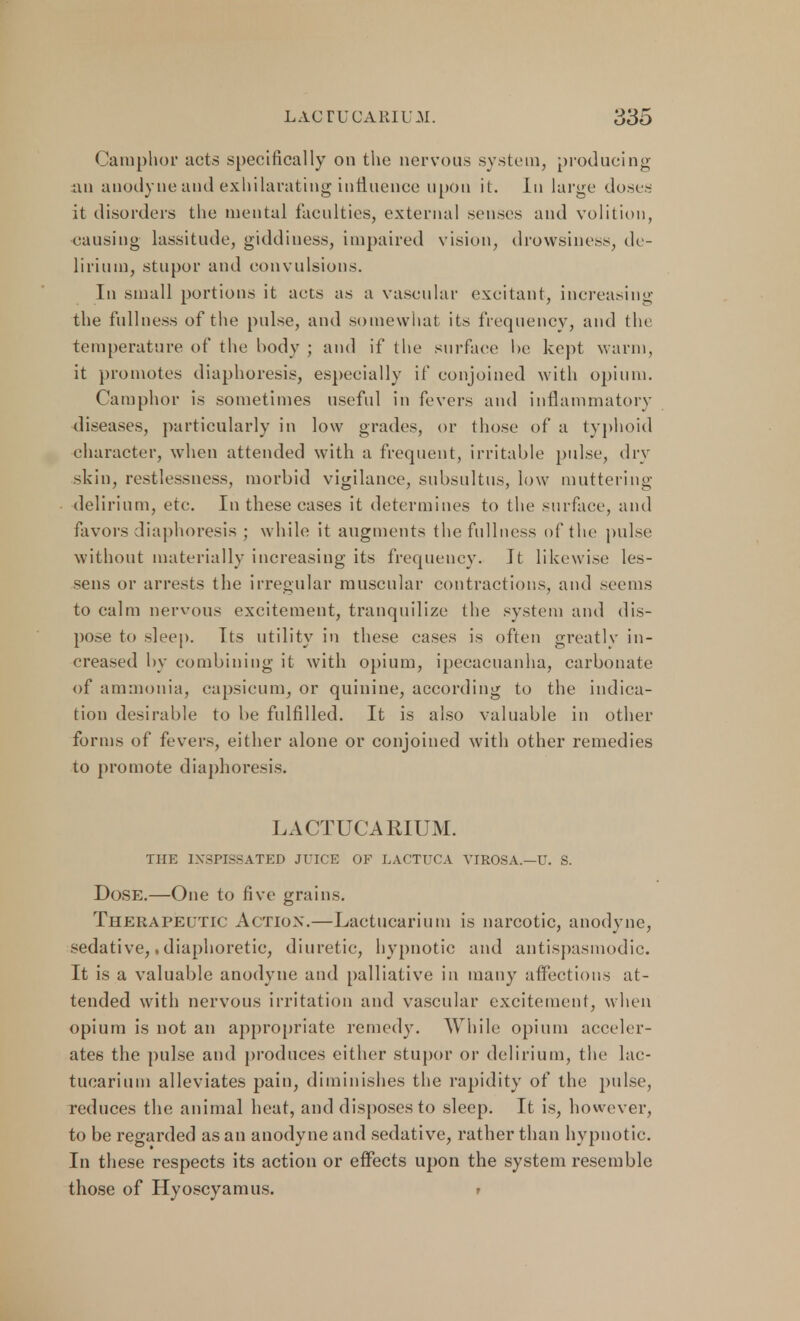 Camphor acts specifically on the nervous system, producing an anodyne and exhilarating influence upon it. In large doses it disorders the mental faculties, external senses and volition, causing lassitude, giddiness, impaired vision, drowsiness, de- lirium, stupor and convulsions. In small portions it acts as a vascular excitant, increasing the fullness of the pulse, and somewhat its frequency, and the temperature of the body ; and if the surface he kept warm, it promotes diaphoresis, especially if conjoined with opium. Camphor is sometimes useful in fevers and inflammatory diseases, particularly in low grades, or those of a typhoid character, when attended with a frequent, irritable pidse, dry skin, restlessness, morbid vigilance, subsultus, low muttering delirium, etc. In these cases it determines to the surface, and favors diaphoresis ; while it augments the fullness of the pulse without materially increasing its frequency. It likewise les- sens or arrests the irregular muscular contractions, and seems to calm nervous excitement, tranquilize the system and dis- pose to sleep. Its utility in these cases is often greatly in- creased by combining it with opium, ipecacuanha, carbonate of ammonia, capsicum, or quinine, according to the indica- tion desirable to be fulfilled. It is also valuable in other forms of fevers, either alone or conjoined with other remedies to promote diaphoresis. LACTUCARIUM. THE INSPISSATED JUICE OF LACTUCA VIROSA.—U. S. Dose.—One to five grains. Therapeutk Action.—Lactucarium is narcotic, anodyne, sedative,, diaphoretic, diuretic, hypnotic and antispasmodic. It is a valuable anodyne and palliative in many affections at- tended with nervous irritation and vascular excitement, when opium is not an appropriate remedy. While opium acceler- ates the pulse and produces either stupor or delirium, the lac- tucarium alleviates pain, diminishes the rapidity of the pulse, reduces the animal heat, and disposes to sleep. It is, however, to be regarded as an anodyne and sedative, rather than hypnotic. In these respects its action or effects upon the system resemble those of Hyoscyamus. t