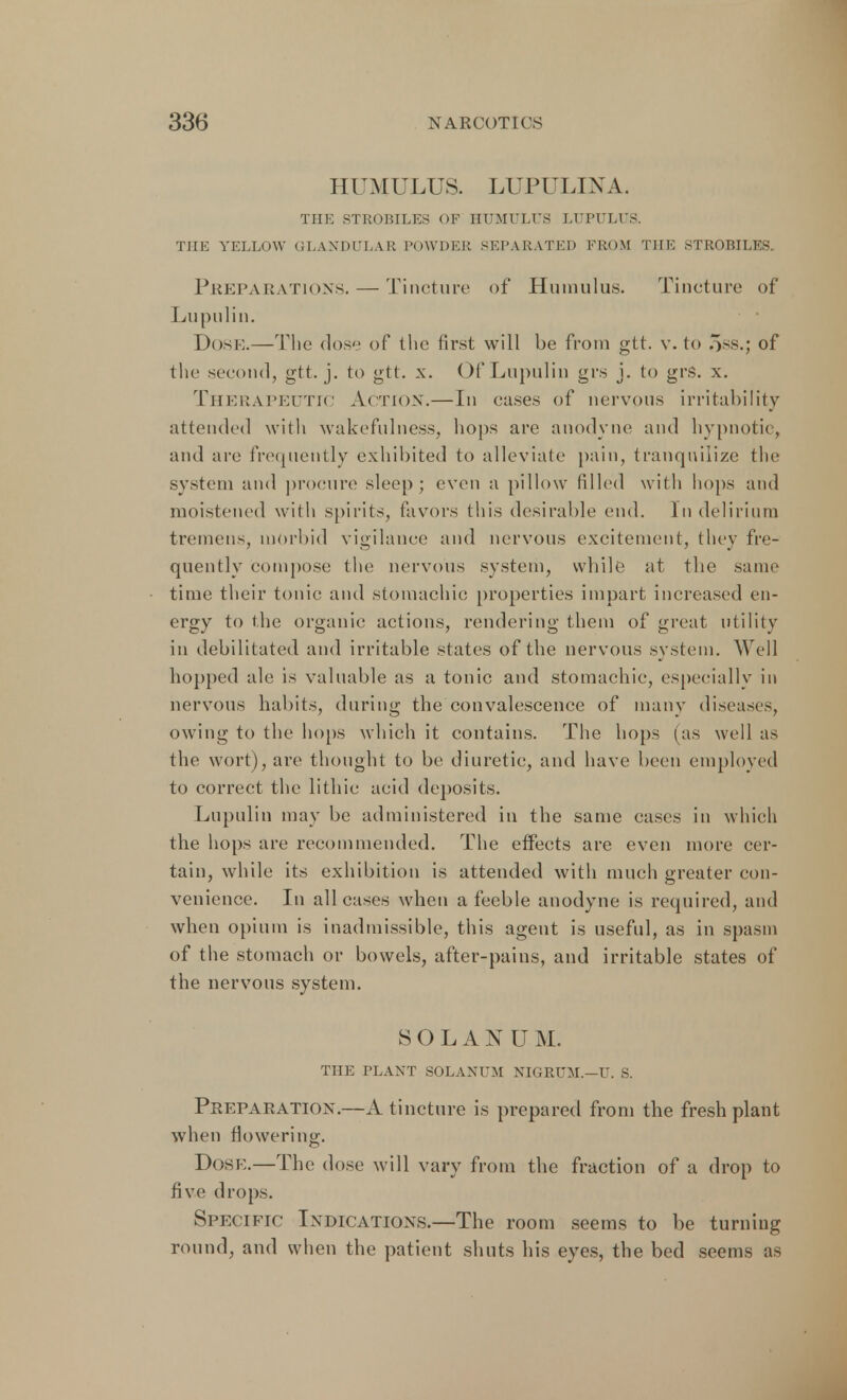 HUMULUS. LUPULINA. THE STROBILES OF HUMULUS LUPULUS. THE YELLOW GLANDULAR POWDER SEPARATED FROM THE STROBILES. Preparations. — Tincture of Humulus. Tincture of Lupulin. Dose.—The dose of the first will be from gtt. v. to 5ss.; of the second, gtt. j. to gtt. x. Of Lupulin grs j. to grs. x. THERAPEUTIC Action.—In cases of nervous irritability attended with wakefulness, hops are anodyne and hypnotic, and are frequently exhibited to alleviate pain, tranquilize the system and procure sleep; even a pillow filled with hops and moistened with spirits, favors this desirable end. In delirium tremens, morbid vigilance and nervous excitement, they fre- quently compose the nervous system, while at the same time their tonic and stomachic properties impart increased en- ergy to the organic actions, rendering them of great utility in debilitated and irritable states of the nervous system. Well hopped ale is valuable as a tonic and stomachic, especially in nervous habits, during the convalescence of many diseases, owing to the hops which it contains. The hops (as well as the wort), are thought to be diuretic, and have been employed to correct the lithie acid deposits. Lupulin may be administered in the same cases in which the hops are recommended. The effects are even more cer- tain, while its exhibition is attended with much greater con- venience. In all cases when a feeble anodyne is required, and when opium is inadmissible, this agent is useful, as in spasm of the stomach or bowels, after-pains, and irritable states of the nervous system. SOLANU M. THE PLANT SOLANUM NIGRUM.—U. S. Preparation.—A tincture is prepared from the fresh plant when flowering:. Dosk.—The dose will vary from the fraction of a drop to five drops. Specific Indications.—The room seems to be turning round, and when the patient shuts his eyes, the bed seems as