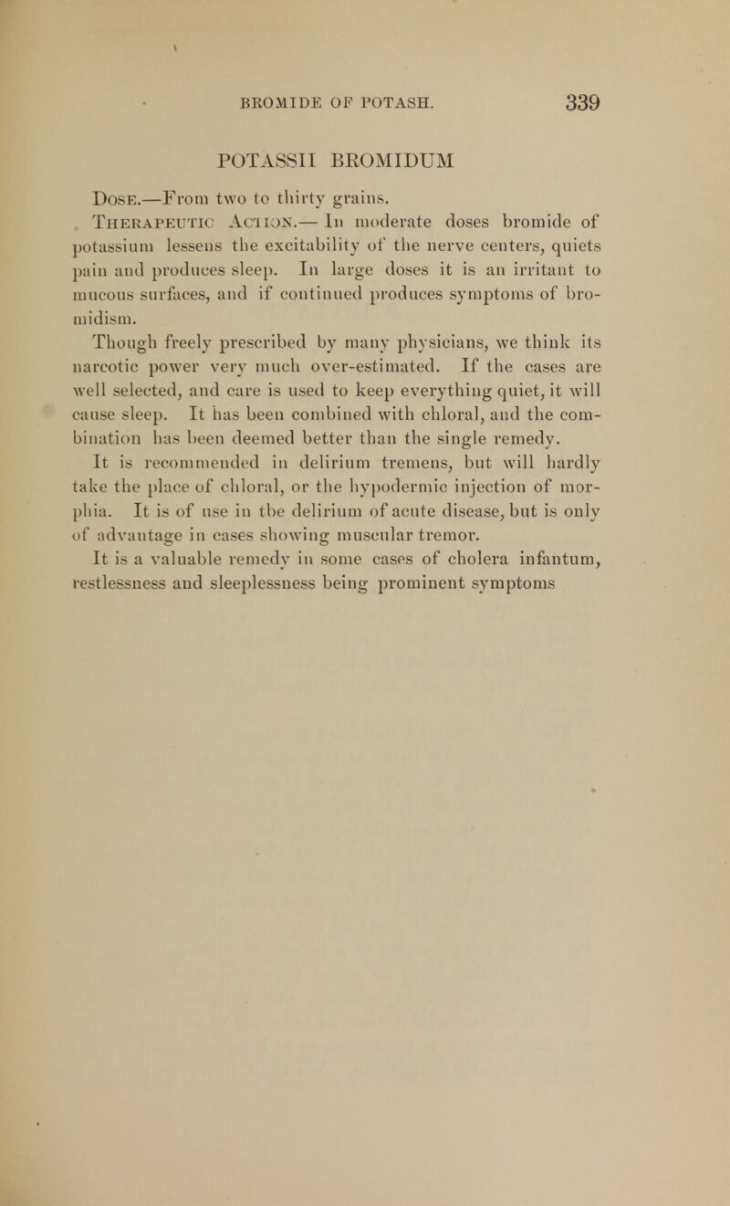 \ BROMIDE OF POTASH. 339 POTASSII BROMIDUM Dose.—From two to thirty grains. Therapeutic Action.— In moderate closes bromide of potassium lessens the excitability of the nerve centers, quiets pain and produces sleep. In large closes it is an irritant to mucous surfaces, and if continued produces symptoms of bro- midism. Though freely prescribed by many physicians, we think its narcotic power very much over-estimated. If the cases are well selected, and care is used to keep everything quiet, it will cause sleep. It has been combined with chloral, and the com- bination has been deemed better than the single remedy. It is recommended in delirium tremens, but will hardly take the place of chloral, or the hypodermic injection of mor- phia. It is of use in the delirium of acute disease, but is only of advantage in cases showing muscular tremor. It is a valuable remedy in some cases of cholera infantum, restlessness and sleeplessness being prominent symptoms