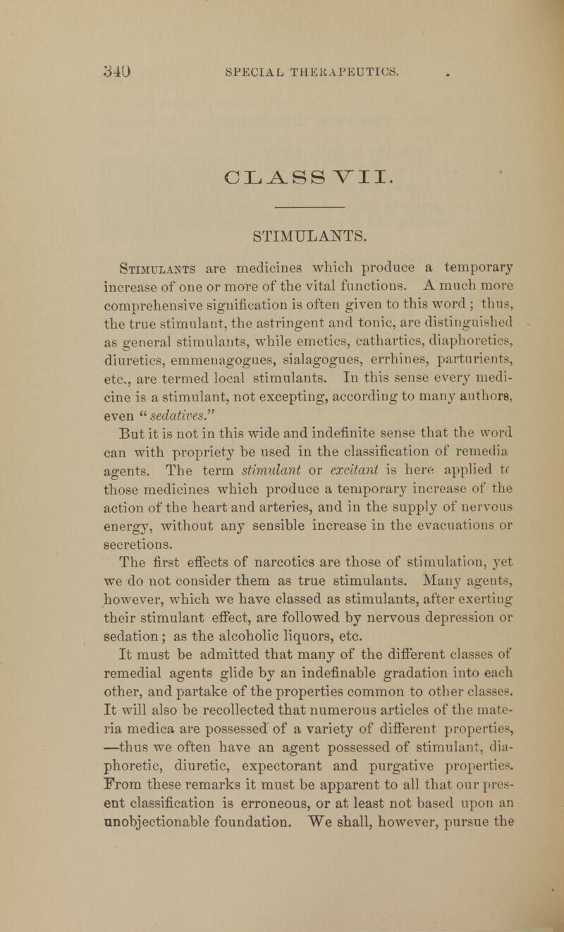 CLASS YII. STIMULANTS. Stimulants are medicines which produce a temporary increase of one or more of the vital functions. A much more comprehensive signification is often given to this word ; thus, the true stimulant, the astringent and tonic, are distinguished as general stimulants, while emetics, cathartics, diaphoretics, diuretics, emmenagogues, sialagogues, errhines, parturients, etc., are termed local stimulants. In this sense every medi- cine is a stimulant, not excepting, according to many authors, even  sedatives. But it is not in this wide and indefinite sense that the word can with propriety he used in the classification of remedia agents. The term stimulant or excitant is here applied tr those medicines which produce a temporary increase of the action of the heart and arteries, and in the supply of nervous energy, without any sensible increase in the evacuations or secretions. The first effects of narcotics are those of stimulation, yet we do not consider them as true stimulants. Many agents, however, which we have classed as stimulants, after exerting their stimulant effect, are followed by nervous depression or sedation; as the alcoholic liquors, etc. It must be admitted that many of the different classes of remedial agents glide by an indefinable gradation into each other, and partake of the properties common to other classes. It will also be recollected that numerous articles of the mate- ria medica are possessed of a variety of different properties, —thus we often have an agent possessed of stimulant, dia- phoretic, diuretic, expectorant and purgative properties. From these remarks it must be apparent to all that our pres- ent classification is erroneous, or at least not based upon an unobjectionable foundation. We shall, however, pursue the