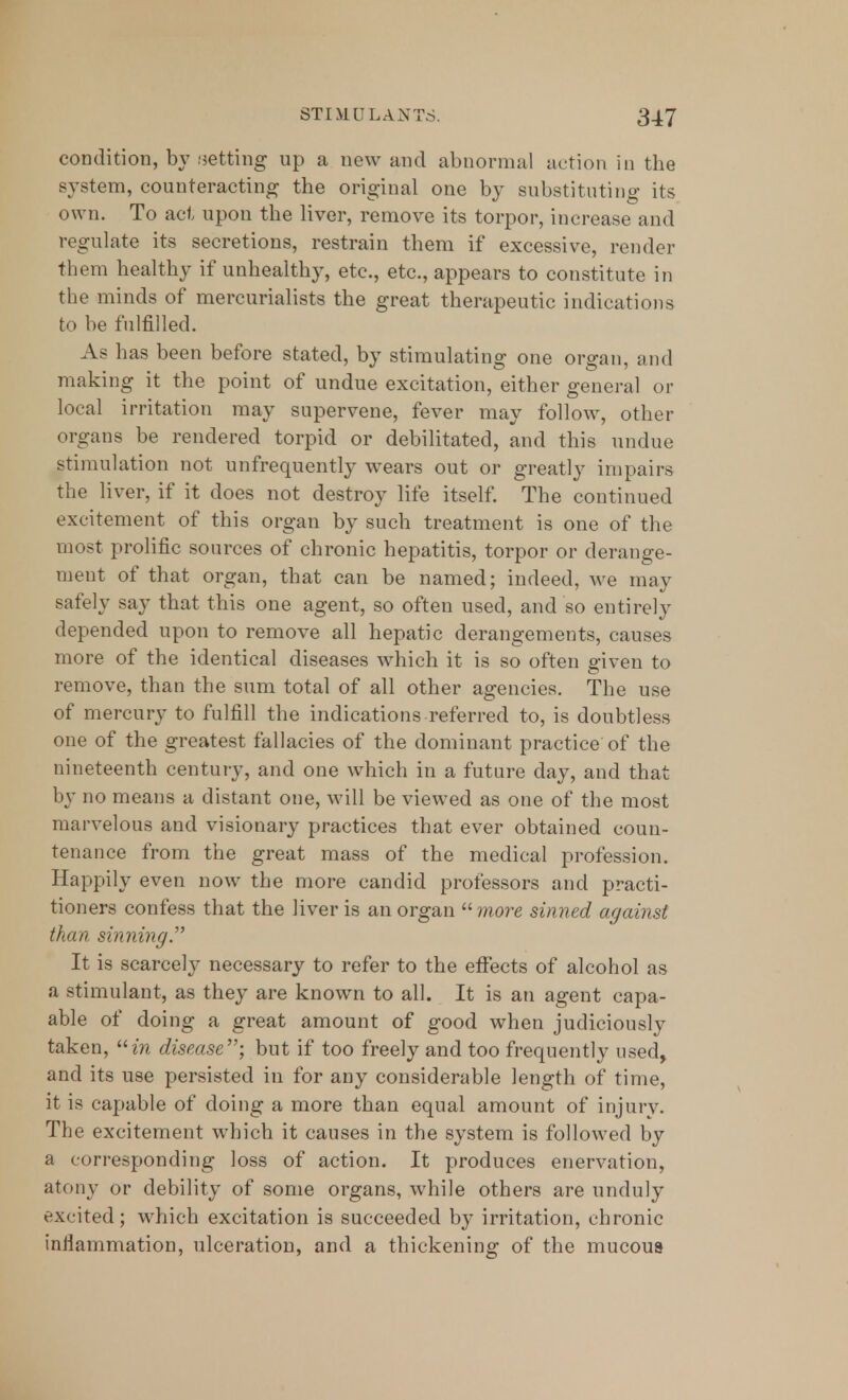 condition, by .setting up a new and abnormal action in the system, counteracting the original one by substituting its own. To act upon the liver, remove its torpor, increase and regulate its secretions, restrain them if excessive, render them healthy if unhealthy, etc., etc., appears to constitute in the minds of mercurialists the great therapeutic indications to be fulfilled. As has been before stated, by stimulating one organ, and making it the point of undue excitation, either general or local irritation may supervene, fever may follow, other organs be rendered torpid or debilitated, and this undue stimulation not unfrequently wears out or greatly impairs the liver, if it does not destroy life itself. The continued excitement of this organ by such treatment is one of the most prolific sources of chronic hepatitis, torpor or derange- ment of that organ, that can be named; indeed, we may safely say that this one agent, so often used, and so entirely depended upon to remove all hepatic derangements, causes more of the identical diseases which it is so often given to remove, than the sum total of all other agencies. The use of mercury to fulfill the indications referred to, is doubtless one of the greatest fallacies of the dominant practice of the nineteenth century, and one which in a future day, and that by no means a distant one, will be viewed as one of the most marvelous and visionary practices that ever obtained coun- tenance from the great mass of the medical profession. Happily even now the more candid professors and practi- tioners confess that the liver is an organ  more sinned against than sinning It is scarcely necessary to refer to the effects of alcohol as a stimulant, as they are known to all. It is an agent capa- able of doing a great amount of good when judiciously taken, in disease-, but if too freely and too frequently used, and its use persisted in for any considerable length of time, it is capable of doing a more than equal amount of injury. The excitement which it causes in the system is followed by a corresponding loss of action. It produces enervation, atony or debility of some organs, while others are unduly excited; which excitation is succeeded by irritation, chronic inflammation, ulceration, and a thickening of the mucous