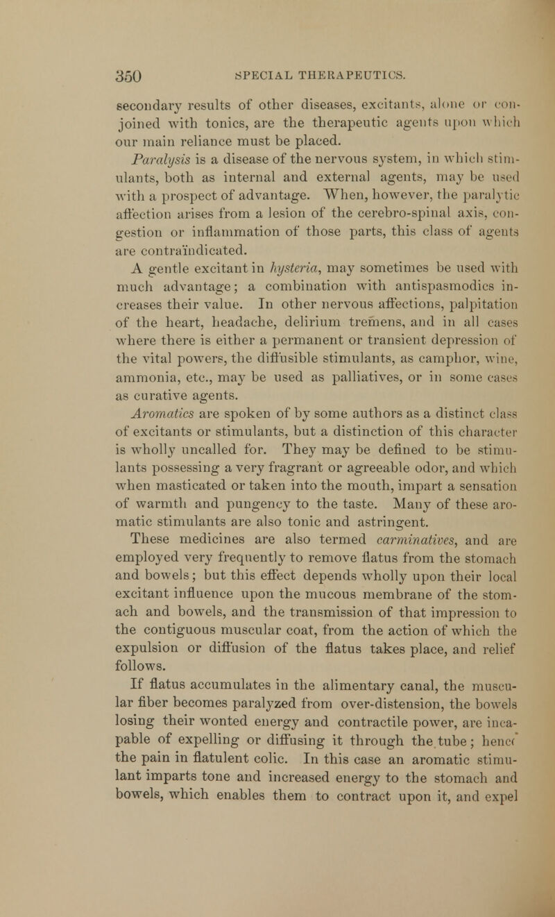 secondary results of other diseases, excitants, alone or con- joined with tonics, are the therapeutic agents upon which our main reliance must be placed. Paralysis is a disease of the nervous system, in which stim- ulants, both as internal and external agents, may be used with a prospect of advantage. When, however, the paralytic affection arises from a lesion of the cerebro-spinal axis, con- gestion or inflammation of those parts, this class of agents are contra'indicated. A gentle excitant in hysteria, may sometimes be used with much advantage; a combination with antispasmodics in- creases their value. In other nervous affections, palpitation of the heart, headache, delirium tremens, and in all cases where there is either a permanent or transient depression of the vital powers, the diffusible stimulants, as camphor, wine, ammonia, etc., may be used as palliatives, or in some cases as curative agents. Aromaties are spoken of by some authors as a distinct class of excitants or stimulants, but a distinction of this character is wholly uncalled for. They may be defined to be stimu- lants possessing a very fragrant or agreeable odor, and which when masticated or taken into the mouth, impart a sensation of warmth and pungency to the taste. Many of these aro- matic stimulants are also tonic and astringent. These medicines are also termed carminatives, and are employed very frequently to remove flatus from the stomach and bowels; but this effect depends wholly upon their local excitant influence upon the mucous membrane of the stom- ach and bowels, and the transmission of that impression to the contiguous muscular coat, from the action of which the expulsion or diffusion of the flatus takes place, and relief follows. If flatus accumulates in the alimentary canal, the muscu- lar fiber becomes paralyzed from over-distension, the bowels losing their wonted energy and contractile power, are inca- pable of expelling or diffusing it through the.tube; hencf the pain in flatulent colic. In this case an aromatic stimu- lant imparts tone and increased energy to the stomach and bowels, which enables them to contract upon it, and expel