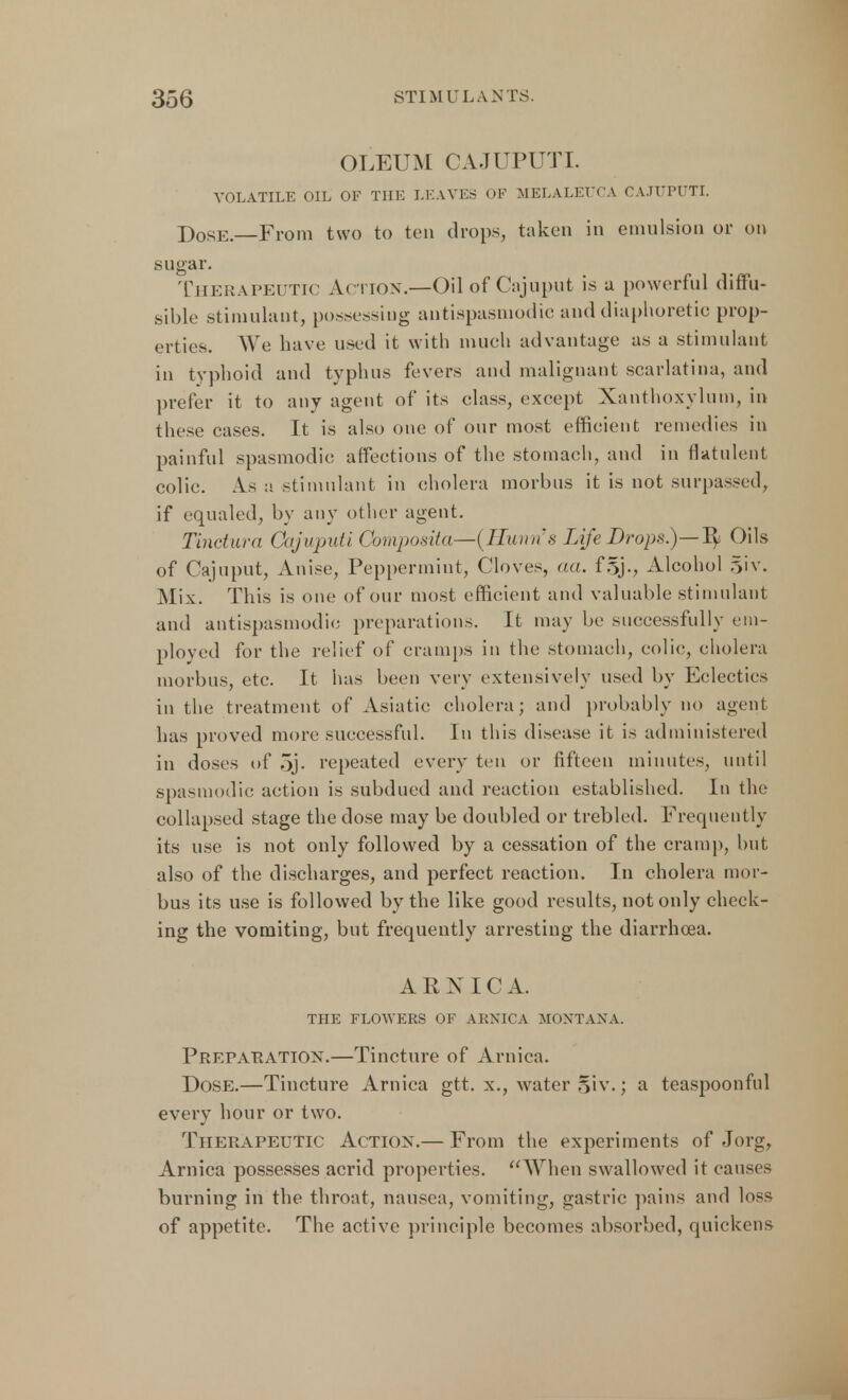 OLEUM CAJUPUTI. VOLATILE OIL OF THE LEAVES OF MELALEUCA CAJUPUTI. Dose—From two to ten drops, taken in emulsion or on sugar. Therapeutic Action.—Oil of Cajuput is u powerful diffu- sible stimulant, possessing antispasmodic and diaphoretic prop- erties. We have used it with much advantage as a stimulant in tvphoid and typhus fevers and malignant scarlatina, and prefer it to any agent of its class, except Xanthoxylum, in these cases. It is also one of our most efficient remedies in painful spasmodic affections of the stomach, and in flatulent colic. As a stimulant in cholera morbus it is not surpassed, if equaled, by any other agent. Tinctura Cajuputi Composita—iHunn's Life Drops.)—Oils of Cajuput, Anise, Peppermint, Cloves, aa. f§j., Alcohol r>iv. Mix. This is one of our most efficient and valuable stimulant and antispasmodic preparations. It may be successfully em- ployed for the relief of cramps in the stomach, colic, cholera morbus, etc. It has been very extensively used by Eclectics in the treatment of Asiatic cholera; and probably no agent has proved more successful. In this disease it is administered in doses of 5j- repeated every ten or fifteen minutes, until spasmodic action is subdued and reaction established. In the collapsed stage the dose may be doubled or trebled. Frequently its use is not only followed by a cessation of the cramp, but also of the discharges, and perfect reaction. In cholera mor- bus its use is followed by the like good results, not only check- ing the vomiting, but frequently arresting the diarrhoea. ARNICA. THE FLOWERS OF ARNICA MONTANA. Preparation.—Tincture of Arnica. Dose.—Tincture Arnica gtt. x., water §iv.; a teaspoonful every hour or two. Therapeutic Action.— From the experiments of Jorg, Arnica possesses acrid properties. When swallowed it causes burning in the throat, nausea, vomiting, gastric pains and loss of appetite. The active principle becomes absorbed, quickens