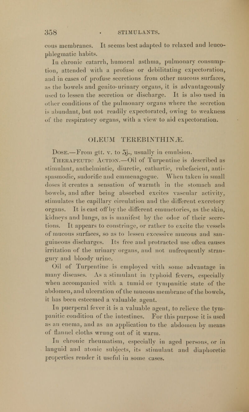 cous membranes. It seems best adapted to relaxed and leuco- phlegmatic habits. In chronic catarrh, Immoral asthma, pulmonary consump- tion, attended with a profuse or debilitating expectoration, and in cases of profuse secretions from other mucous surfaces, as the bowels and genito-urinary organs, it is advantageously used to lessen the secretion or discharge. It is also used in other conditions of the pulmonary organs where the secretion is abundant, but not readily expectorated, owing to weakness of the respiratory organs, with a view to aid expectoration. OLEUM TEREBINTHINJE. Dose.—From git. v. to 5j«, usually in emulsion. Therapeutic Action.—Oil of Turpentine is described as stimulant, anthelmintic, diuretic, cathartic, rubefacient, anti- spasmodic, sudorific and emmenagogue. When taken in small doses it creates a sensation of warmth in the stomach and bowels, and after being absorbed excites vascular activity, stimulates the capillary circulation and the different excretory organs. It is cast off by the different emunctories, as the skin, kidneys and lungs, as is manifest by the odor of their secre- tions. It appears to constringe, or rather to excite the vessels of mucous surfaces, so as to lessen excessive mucous and san- guineous discharges. Its free and protracted use often causes irritation of the urinary organs, and not unfrequently stran- gury and bloody urine. Oil of Turpentine is employed with some advantage in many diseases. As a stimulant in typhoid fevers, especially when accompanied with a tumid or tympanitic state of the abdomen, and ulceration of the mucous membrane of the bowels, it has been esteemed a valuable agent. In puerperal fever it is a valuable agent, to relieve the tym- panitic condition of the intestines. For this purpose it is used as an enema, and as an application to the abdomen by means of flannel cloths wrung out of it warm. In chronic rheumatism, especially in aged persons, or in languid and atonic subjects, its stimulant and diaphoretic properties render it useful in some cases.