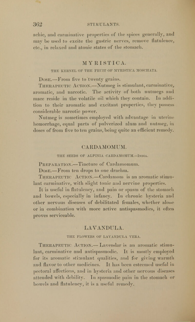 a chic, and carminative properties of the spices generally, and may be used to excite the gastric nerves, remove flatulence, etc., in relaxed and atonic states of the stomach. MYRISTICA. THE KERNEL OF THE FRUIT OF MYRISTICA MOSCIIATA. Dose.—From five to twenty grains. Therapeutic Action.—Nutmeg is stimulant, carminative, aromatic, and narcotic. The activity of both nutmegs and mace reside in the volatile oil which they contain. In addi- tion to their aromatic and excitant properties, they possess considerable narcotic power. Nutmeg is sometimes employed with advantage in uterine hemorrhage, equal parts of pulverized alum and nutmeg, in doses of from five to ten grains, being quite an efficient remedy. CARDAMOMUM. THE SEEDS OF ALPINIA CARDAMOMUM.—INDIA. Preparation.—Tincture of Cardamomurn. Dose.—From ten drops to one drachm. Therapeutic Action.—Cardamom is an aromatic stimu- lant carminative, with slight tonic and nervine properties. It is useful in flatulency, and pain or spasm of the stomach and bowels, especially in infancy. In chronic hysteria and other nervous diseases of debilitated females, whether alone or in combination with more active antispasmodics, it often proves serviceable. LAVANDULA. THE FLOWERS OF LAVANDULA VERA. THERAPEUTIC Ac tion.— Lavendar is an aromatic stimu- lant, carminative and antispasmodic. It is mostly employed for its aromatic stimulant qualities, and for giving warmth and flavor to other medicines. It has been esteemed useful in pectoral affections, and in hysteria and other nervous diseases attended with debility. In spasmodic pain in the stomach or bowels and flatulency, it is a useful remedy.