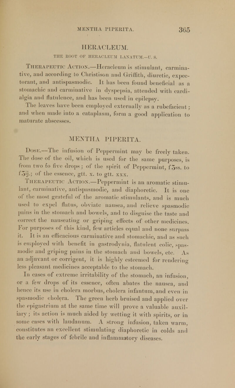 MENTHA PIPERITA. 305 HERACLEUM. THE ROOT OF HERACLEUM LAXATt'M.-U. S. Therapeutic Action.—Heracleum is stimulant, carmina- tive, and according to Christison and Griffith, diuretic, expec- torant, and antispasmodic. It has been found beneficial as a stomachic and carminative in dyspepsia, attended with cardi- algia and flatulence, and has been used in epilepsy. The leaves have been employed externally as a rubefacient; and when made into a cataplasm, form a good application to maturate abscesses. mextha Piperita. Dose.—The infusion of Peppermint may be freely taken. The dose of the oil, winch is used for the same purposes, is from two to five drops ; of the spirit of Peppermint, f.jss. to f.jij.; of the essence, gtt. x. to gtt. xxx. Therapeutic Action.—Peppermint is an aromatic stimu- lant, carminative, antispasmodic, and diaphoretic. It is one of the mo>t grateful of the aromatic stimulants, and is much used to expel flatus, obviate nausea, and relieve spasmodic pains in the stomach and bowels, and to disguise the taste and correct the nauseating or griping effects of other medicines. For purposes of this kind, few articles equal and none surpass it. It is an efficacious carminative and stomachic, and as such is employed with benefit in gastrodynia, flatulent colic, spas- modic and griping pains in the stomach ami bowels, etc. As an adjuvant or corrigent, it is highly esteemed for rendering less pleasant medicines acceptable to the stomach. In cases of extreme irritability of the stomach, an infusion, or a few drops of its essence, often abates the nausea, and hence its use in cholera morbus, cholera infantum, and even in spasmodic cholera. The green herb bruised and applied over the epigastrium at the same time will prove a valuable auxil- iary ; its action is much aided by wetting it with spirits, or in some cases with laudanum. A strong infusion, taken warm, constitutes an excellent stimulating diaphoretic in colds and the early stages of febrile and inflammatory diseases.