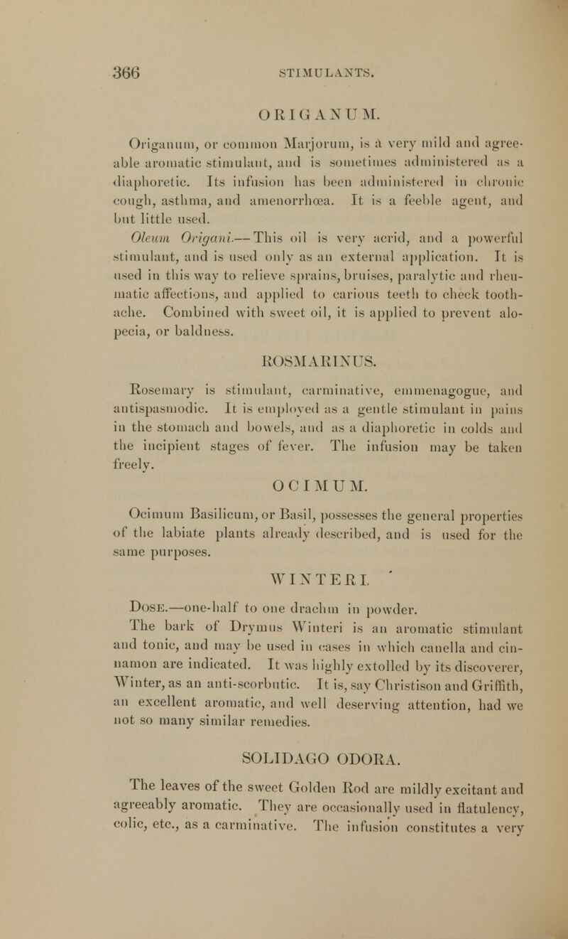 O R 1 (J AN U M. Origanum, or common Marjorum, is a very mild and agree- able aromatic stimulant, and is .sometimes administered as a diaphoretic. Its infusion has been administered in chronic cough, asthma, and amenorrhea. It is a feeble agent, and but little used. Oleum Origani.— This oil is very acrid, and a powerful stimulant, and is used only as an external application. It is used in this way to relieve sprains, bruises, paralytic and rheu- matic affections, and applied to carious teeth to check tooth- ache. Combined with sweet oil, it is applied to prevent alo- pecia, or baldness. ROSMARINUS. Rosemary is stimulant, carminative, emmenagogue, and antispasmodic. It is employed as a gentle stimulant in pains in the stomach and bowels, and as a diaphoretic in colds and the incipient stages of fever. The infusion may be taken freely. OCIMU M. Ocimum Basilicum, or Basil, possesses the general properties of the labiate plants already described, and is used for the same purposes. WINTER! Dose.—one-half to one drachm in powder. The bark of Drymus Winteri is an aromatic stimulant and tonic, and may be used in cases in which canella and cin- namon are indicated. It was highly extolled by its discoverer, Winter, as an anti-scorbutic. It is, say Christison and Griffith, an excellent aromatic, and well deserving attention, had we not so many similar remedies. SOLIDAGO ODORA. The leaves of the sweet Golden Rod are mildly excitant and agreeably aromatic. They are occasionally used in flatulency, colic, etc., as a carminative. The infusion constitutes a very