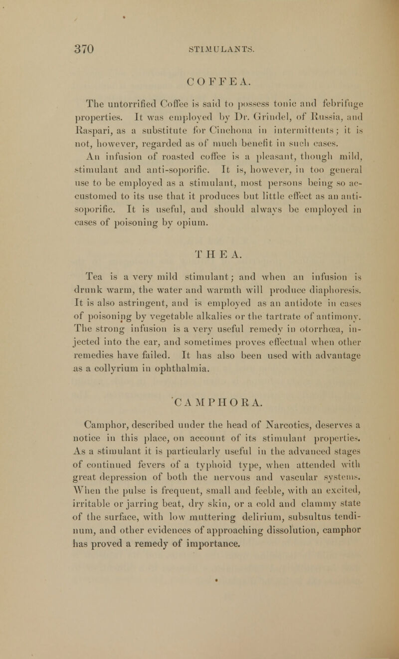 C O F F E A. The untorrified Coffee is said to possess tonic and febrifuge properties. It was employed by Dr. Grindel, of Russia, and Raspari, as a substitute for Cinchona in intermit tents; it is not, however, regarded as of much benefit in such eases. An infusion of roasted coffee is a pleasant, though mild, stimulant and anti-soporific. It is, however, in too general use to be employed as a stimulant, most persons being so ac- customed to its use that it produces but little effect as an anti- soporific. It is useful, and should always be employed in eases of poisoning by opium. T H E A. Tea is a very mild stimulant; and when an infusion is drunk warm, the water and warmth will produce diaphoresis. Jt is also astringent, and is employed as an antidote in eases of poisoning by vegetable alkalies or the tartrate of antimony. The strong infusion is a very useful remedy in otorrhcea, in- jected into the ear, and sometimes proves effectual when other remedies have failed. It has also been used with advantage as a collyrium in ophthalmia. C A MPHORA. Camphor, described under the head of Narcotics, deserves a notice in this place, on account of its stimulant properties. As a stimulant it is particularly useful in the advanced stages of continued fevers of a typhoid type, when attended with great depression of both the nervous and vascular systems. When the pulse is frequent, small and feeble, with an excited, irritable or jarring beat, dry skin, or a cold and clammy state of the surface, with low muttering delirium, subsultus tendi- num, and other evidences of approaching dissolution, camphor has proved a remedy of importance.