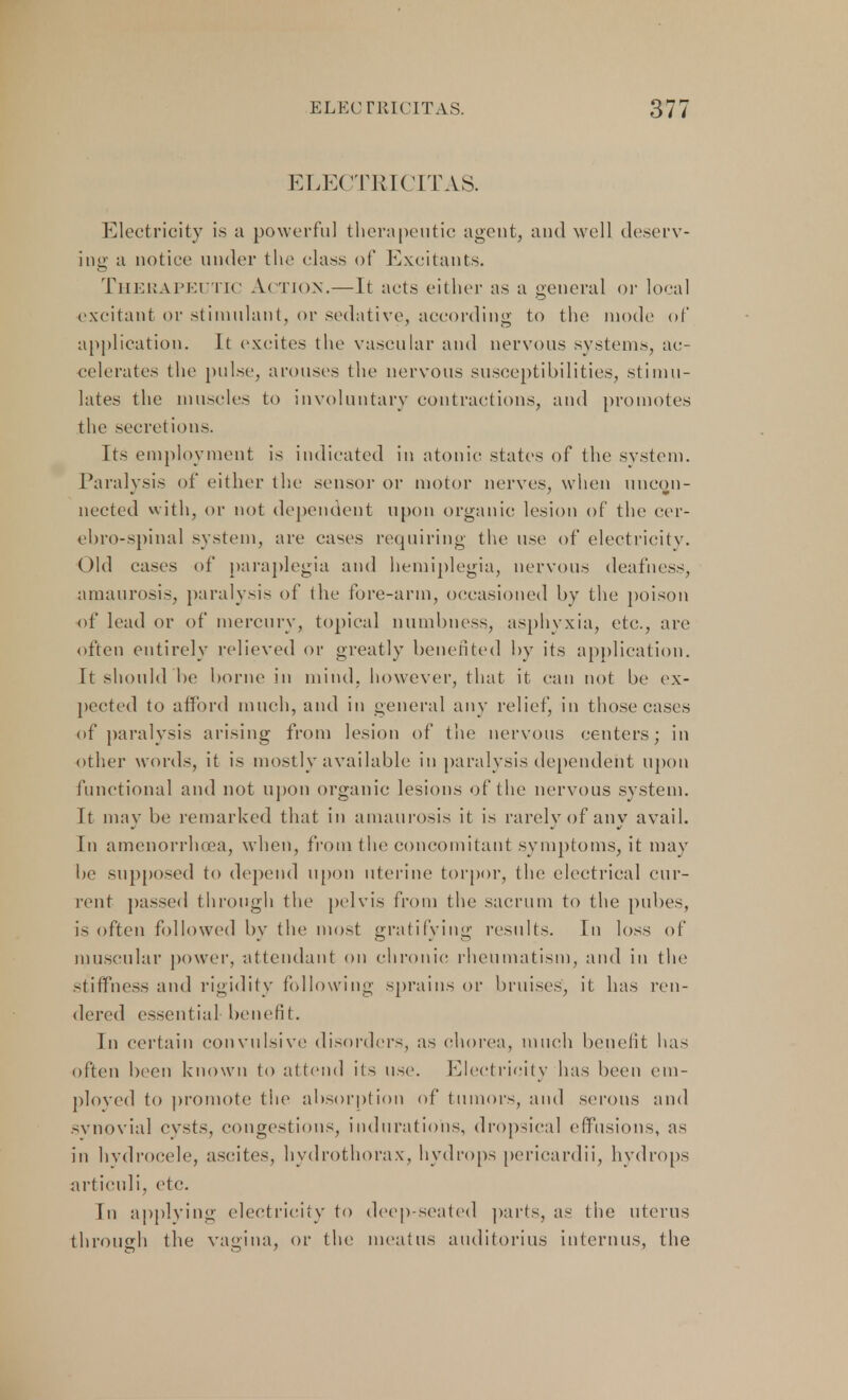 ELECTRICITAS. Electricity is a powerful therapeutic agent, and well deserv- ing a notice under the class of Excitants. Therapeutic Action.—It acts either as a general or local excitant or stimulant, or sedative, according to the mode of application. It excites the vascular and nervous systems, ac- celerates the pulse, arouses the nervous susceptibilities, stimu- lates the muscles to involuntary contractions, and promotes the secretions. Its employment is indicated in atonic states of the system. Paralysis of either the sensor or motor nerves, when uncon- nected with, or not dependent upon organic lesion of the cer- ebrospinal system, are cases requiring the use of electricity. Old cases of paraplegia and hemiplegia, nervous deafness, amaurosis, paralysis of the fore-arm, occasioned by the poison of lead or of mercury, topical numbness, asphyxia, etc., are often entirely relieved or greatly benefited by its application. It should be borne in mind, however, that it can not be ex- pected to afford much, and in general any relief, in those cases of paralysis arising from lesion of the nervous centers; in other words, it is mostly available in paralysis dependent upon functional and not upon organic lesions of the nervous system. It may be remarked that in amaurosis it is rarely of any avail. In amenorrhcea, when, from the concomitant symptoms, it may be supposed to depend upon uterine torpor, the electrical cur- rent passed through the pelvis from the sacrum to the pubes, is often followed by the most gratifying results. In loss of muscular power, attendant on chronic rheumatism, and in the stiffness and rigidity following sprains or bruises, it has ren- dered essential benefit. In certain convulsive disorders, as chorea, much benefit has often been known to attend its use. Electricity has been em- ployed to promote the absorption of tumors, and serous and svnovial cysts, congestions, indurations, dropsical effusions, as in hvdrocele, ascites, hydrothorax, hydrops pericardii, hydrops articuli, etc. Tn applying electricity to deep-seated parts, as the uterus through the vagina, or the meatus auditorius interims, the