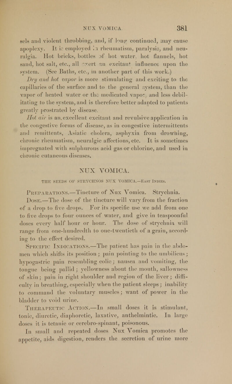 sels and violent throbbing, and, if Ion?; continued, may cause apoplexy. It i. employed i ; rheumatism, paralysis, and neu- ralgia. Hot bricks, bottles :>f hot water hot flannels, hot sand, hot salt, etc., all xrert an excitant influence upon the system. (See Baths, etc., in another part of this work.) Dry and hot vapor is more stimulating and exciting- to the capillaries of the surface and to the general system, than the vapor of heated water or the medicated vapor, and less debil- itating to the system, and is therefore better adapted to patients greatly prostrated by disease Hot air is an.excellent excitant and revulsive application in the congestive forms of disease, as in congestive intermittents and remittents, Asiatic cholera, asphyxia from drowning, chronic rheumatism, neuralgic affections, etc. It is sometimes impregnated with sulphurous acid gas or chlorine, and used in chronic cutaneous disease-. NUX VOMICA. TIIK SEEDS OF STRYCHXOS NUX VOMICA.—East Indies. Preparations.—Tincture of Nux Vomica. Strychnia. Dose.—The dose of the tincture will vary from the fraction of a drop to five drops. For its specific use we add from one, to five drops to four ounces of water, and give in teaspoonful doses every half hour or hour. The dose of strychnia will range from one-hundredth lo one-twentieth of a grain, accord- ing to the effect desired. SPECIFIC INDICATIONS.—The patient has pain in the abdo- men which shifts its position; pain pointing to the umbilicus; hypogastric pain resembling colic ; nausea and vomiting, the tongue being pallid ; yellowness about the mouth, sallowness of skin; pain in right shoulder and region of the liver; diffi- culty in breathing, especially when the patient sleeps ; inability to command the voluntary muscles; want of power in the bladder to void urine. Therapeutic Action.—In small doses it is stimulant, tonic, diuretic, diaphoretic, laxative, anthelmintic. In large doses it is tetanic or cerebro-spinant, poisonous. In small and repeated doses Nux A^omica promotes the appetite, aids digestion, renders the secretion of urine more