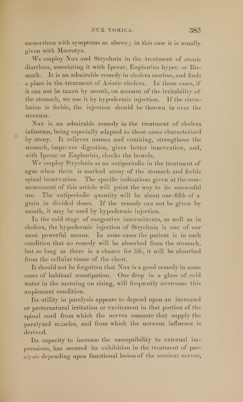 inenorrhoca with symptoms as above ; in this case it is usually given with Macrotys. We employ Mux and Strychnia in the treatment of atonic diarrhoea, associating it with Ipecac, Euphorbia hyper, or Bis- muth. It is an admirable remedy in cholera morbus, and finds a place in the treatment of Asiatic cholera. In these cases, it* it can not be taken by mouth, on account of the irritability of the stomach, we use it by hypodermic injection. If the circu- lation is feeble, the injection should be thrown in over the stern u m. Nnx is an admirable remedy in the treatment of cholera infantum, being especially adapted to those cases characterized by atony. It relieves nausea and vomiting, strengthens the stomach, imprcves digestion, gives better innervation, and, with Ipecac or Euphorbia, checks the bowels. We employ Strychnia as an antiperiodic in the treatment of ague when there is marked atony of the stomach and feeble spinal innervation. The specific indications given at the com- mencement of this article will point the way to its successful use. The antiperiodic quantity will be about one-fifth of a grain in divided doses. If the remedy can not be given by mouth, it may be used by hypodermic injection. In the cold stage of congestive intermittents, as well as in cholera, the hypodermic injection of Strychnia is one of out- most powerful means. In some cases the patient is in such condition that no remedy will be absorbed from the stomach, but so long as there is a chance for life, it will be absorbed from the cellular tissue of the chest. It should not be forgotten that Nux is a good remedy in some cases of habitual constipation. One drop in a glass of cold water in the morning on rising, will frequently overcome; this unpleasant condition. Its utility in paralysis appears to depend upon an increased or preternatural irritation or excitement in that portion of the spinal cord from which the nerves emanate that supply the paralyzed muscles, and from which the nervous influence is derived. Its capacity to increase the susceptibility to external im- pressions, has secured its exhibition in the treatment of par- alysis depending upon functional lesion of the sentient nerves,