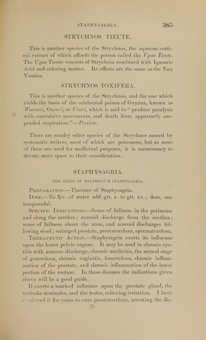 STRYCHNOS TIEUTE. This is another species of the Strychnos, the aqueous eorti- eal extract of which affords the poison called the Upas Tieute. The Upas Tieute consists of Strychnia combined with Igasuric Acid and coloring matter. Its effects are the same as the Nux Vomica. STRYCHNOS TOXIFERA. This is another species of the Strychnos, and the one which yields the basis of the celebrated poison of Guyana, known as Woorari, Ourari,ov Urari, which is said to produce paralysis with convulsive movements, and death from apparently sus- pended respiration.—Pereira. There are sundry other species of the Strychnos named by systematic writers, most of which are poisonous, but as none of these are used for medicinal purposes, it is unnecessary to devote more space to their consideration. STAPHYSAGRIA. THE SEEDS OF DELPHINIUM STAPITYSAGRIA. Preparation.—Tincture of Staphysagria. Dose.—To §iv. of water add gtt. x. to gtt. xx.; dose, one teaspoonful. Specific Indications.—Sense of fullness in the perineum and along the urethra ; mucoid discharge from the urethra; sense of fullness about the anus, and mucoid discharges fol- lowing stool; enlarged prostate, prostatorrhcea, spermatorrhoea. THERAPEUTIC ACTION.—Staphysagria exerts its influence upon the lower pelvic organs. It may be used in chronic cys- titis with mucous discharge, chronic urethritis, the second stage of gonorrhoea, chronic; vaginitis, leucorrhoea, chronic inflam- mation of the prostate, and chronic inflammation of the lower portion of the rectum. In these diseases the indications given above will be a good guide. It exerts a marked influence upon the prostate gland, the vesiculse seminales, and the testes, relieving irritation. 1 have t vdoved it for years to cure prostatorrhcea, arresting the dis-