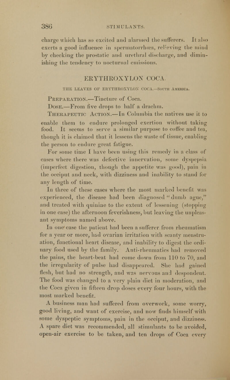 charge which has so excited and alarmed the sufferers. It also exerts a good influence in spermatorrhoea, relieving the mind by checking the prostatic and urethral discharge, and dimin- ishing the tendency to nocturnal emissions. EEYTH1U) X Y L() X COCA. THE LEAVES OF ERYTHROXYLON COCA.—SOUTH AMEBICA. Preparation.—Tincture of Coca. Dose.—From five drops to half a drachm. Therapeutic Action.—In Columbia the natives use it to enable them to endure prolonged exertion without taking food. It seems to serve a similar purpose to coffee and tea, though it is claimed that it lessens the waste of tissue, enabling the person to endure great fatigue. For some time I have been using this remedy in a class of cases where there was defective innervation, some dyspepsia (imperfect digestion, though the appetite was good), pain in the occiput and neck, with dizziness and inability to stand for any length of time. In three of these cases where the most marked benefit was experienced, the disease had been diagnosed  dumb ague, and treated with quinine to the extent of lessening (stopping in one case) the afternoon feverishness, but leaving the unpleas- ant symptoms named above. In one ease the patient had been a sufferer from rheumatism for a year or more, had ovarian irritation with scanty menstru- ation, functional heart disease, and inability to digest the ordi- nary food used by the family. Anti-rheumatics had removed the pains, the heart-beat had come down from 110 to 70, and the irregularity of pulse had disappeared. She had gained flesh, but had no strength, and was nervous and despondent. The food was changed to a very plain diet in moderation, and the Coca given in fifteen drop doses every four hours, with the most marked benefit. A business man had suffered from overwork, some worry, good living, and want of exercise, and now finds himself with some dyspeptic symptoms, pain in the occiput, and dizziness. A spare diet was recommended, all stimulants to be avoided, open-air exercise to be taken, and ten drops of Coca every