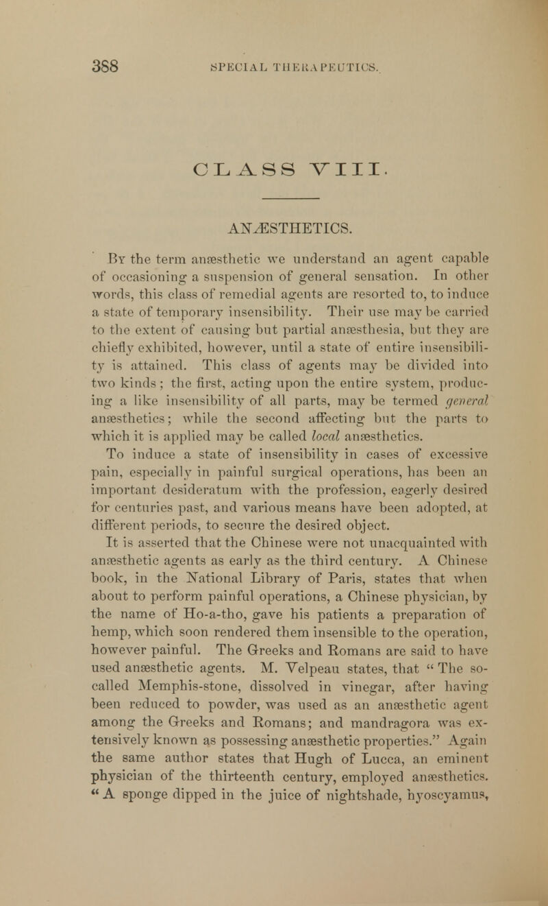 CLASS VIII. ANAESTHETICS. By the term anaesthetic we understand an agent capable of occasioning a suspension of general sensation. In other words, this class of remedial agents are resorted to, to induce a state of temporary insensibility. Their use may be carried to the extent of causing but partial anesthesia, but they are chiefly exhibited, however, until a state of entire insensibili- ty is attained. This class of agents may be divided into two kinds ; the first, acting upon the entire system, produc- ing a like insensibility of all parts, maybe termed general anaesthetics; while the second affecting but the parts to which it is applied may be called local anaesthetics. To induce a state of insensibility in cases of excessive pain, especially in painful surgical operations, has been an important desideratum with the profession, eagerly desired for centuries past, and various means have been adopted, at different periods, to secure the desired object. It is asserted that the Chinese were not unacquainted with anaesthetic agents as early as the third century. A Chinese book, in the National Library of Paris, states that when about to perform painful operations, a Chinese physician, by the name of Ho-a-tho, gave his patients a preparation of hemp, which soon rendered them insensible to the operation, however painful. The Greeks and Romans are said to have used anaesthetic agents. M. Velpeau states, that  The so- called Memphis-stone, dissolved in vinegar, after having been reduced to powder, was used as an anaesthetic agent among the Greeks and Romans; and mandragora was ex- tensively known as possessing anaesthetic properties. Again the same author states that Hugh of Lucca, an eminent physician of the thirteenth century, employed anaesthetics.  A sponge dipped in the juice of nightshade, hyoscyamus,