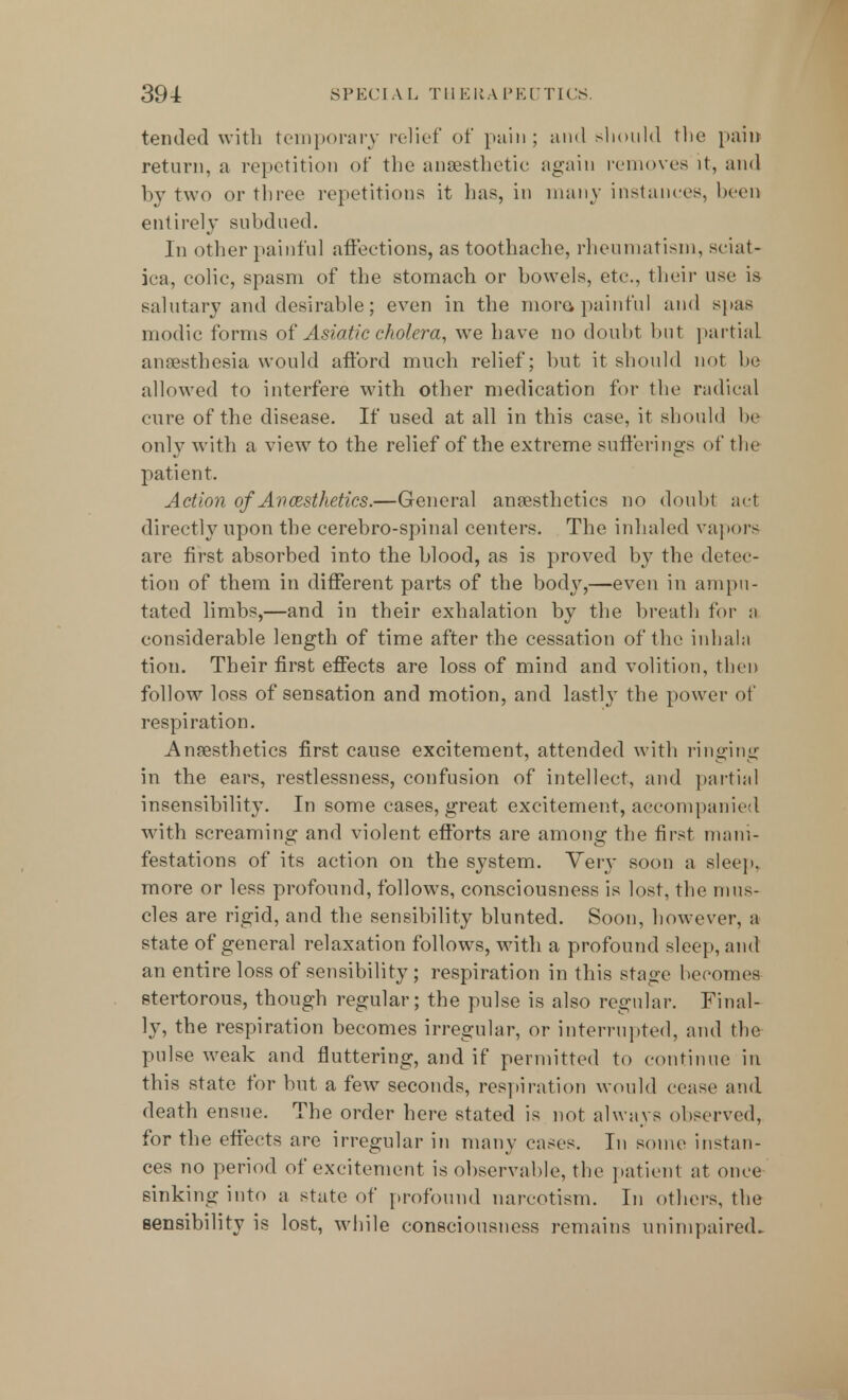 tended with temporary relief of pain ; and should the pain return, a repetition of the anaesthetic again removes it, and by two or three repetitions it has, in many instances, been entirely subdued. In other painful affections, as toothache, rheumatism, sciat- ica, colic, spasm of the stomach or bowels, etc., their use is salutary and desirable; even in the more> painful and spas modic forms of Asiatic cholera, we have no doubt but partial, anaesthesia would afford much relief; but it should not he allowed to interfere with other medication for the radical cure of the disease. If used at all in this case, it should be only with a view to the relief of the extreme sufferings of the patient. Action of Avcesthetics.—General anaesthetics no doubt act directly upon the cerebro-spinal centers. The inhaled vapors are first absorbed into the blood, as is proved by the detec- tion of them in different parts of the body,—even in ampu- tated limbs,—and in their exhalation by the breath for a considerable length of time after the cessation of the inhala tion. Their first effects are loss of mind and volition, then follow loss of sensation and motion, and lastly the power of respiration. Anaesthetics first cause excitement, attended with ringing in the ears, restlessness, confusion of intellect, and partial insensibility. In some eases, great excitement, accompanied with screaming and violent efforts are among the first mani- festations of its action on the system. Very soon a sleep, more or less profound, follows, consciousness is lost, the mus- cles are rigid, and the sensibility blunted. Soon, however, a state of general relaxation follows, with a profound sleep, and an entire loss of sensibility ; respiration in this stage becomes stertorous, though regular; the pulse is also regular. Final- ly, the respiration becomes irregular, or interrupted, and the pulse weak and fluttering, and if permitted to continue in this state for but a few seconds, respiration would cease and death ensue. The order here stated is not always observed, for the effects are irregular in many cases. In some instan- ces no period of excitement is observable, the patient at once sinking into a state of profound narcotism. In others, the sensibility is lost, while consciousness remains unimpaired.