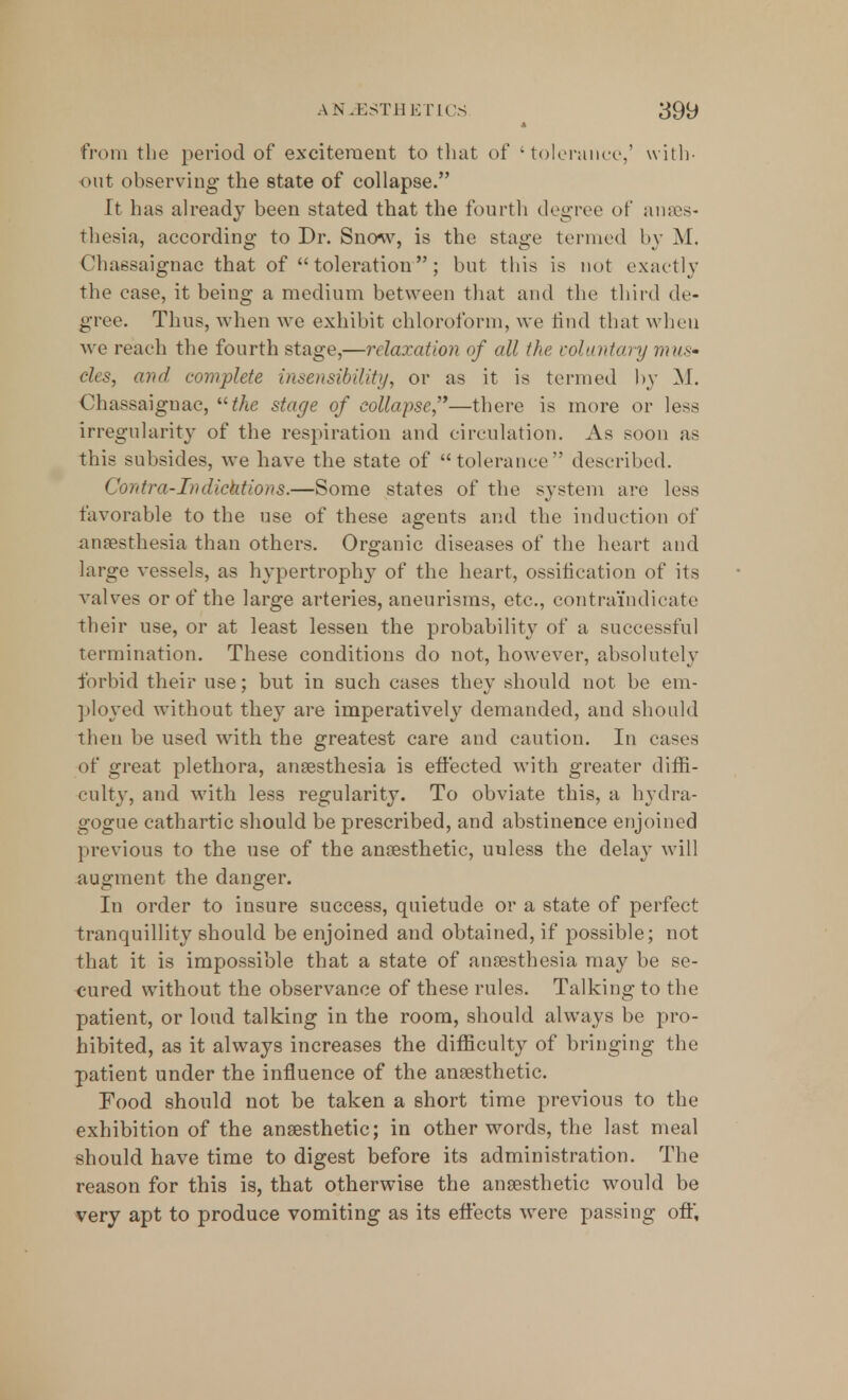 from the period of excitement to that of 'tolerance,' with- out observing the state of collapse. It has already been stated that the fourth degree of anaes- thesia, according to Dr. Snow, is the stage termed by M. Chassaignac that of toleration; but this is not exactly the case, it being a medium between that and the third de- gree. Thus, when we exhibit chloroform, we rind that when Ave reach the fourth stage,—relaxation of all the voluntary mus- cles, and complete insensibility, or as it is termed by M. Chassaignac, the stage of collapse'1—there is more or less irregularity of the respiration and circulation. As soon as this subsides, Ave have the state of tolerance described. Contra-Tndicktions.—Some states of the system are less favorable to the use of these agents and the induction of anaesthesia than others. Organic diseases of the heart and large vessels, as hypertrophy of the heart, ossification of its valves or of the large arteries, aneurisms, etc., contraindicate their use, or at least lessen the probability of a successful termination. These conditions do not, however, absolutely forbid their use; but in such cases they should not be em- ployed without they are imperatively demanded, and should then be used with the greatest care and caution. In cases of great plethora, anaesthesia is effected with greater diffi- culty, and with less regularity. To obviate this, a hydra- gogue cathartic should be prescribed, and abstinence enjoined previous to the use of the anaesthetic, unless the delay will augment the danger. In order to insure success, quietude or a state of perfect tranquillity should be enjoined and obtained, if possible; not that it is impossible that a state of anaesthesia may be se- cured without the observance of these rules. Talking to the patient, or loud talking in the room, should always be pro- hibited, as it always increases the difficulty of bringing the patient under the influence of the anaesthetic. Food should not be taken a short time previous to the exhibition of the anaesthetic; in other words, the last meal should have time to digest before its administration. The reason for this is, that otherwise the anaesthetic would be very apt to produce vomiting as its effects were passing oft,