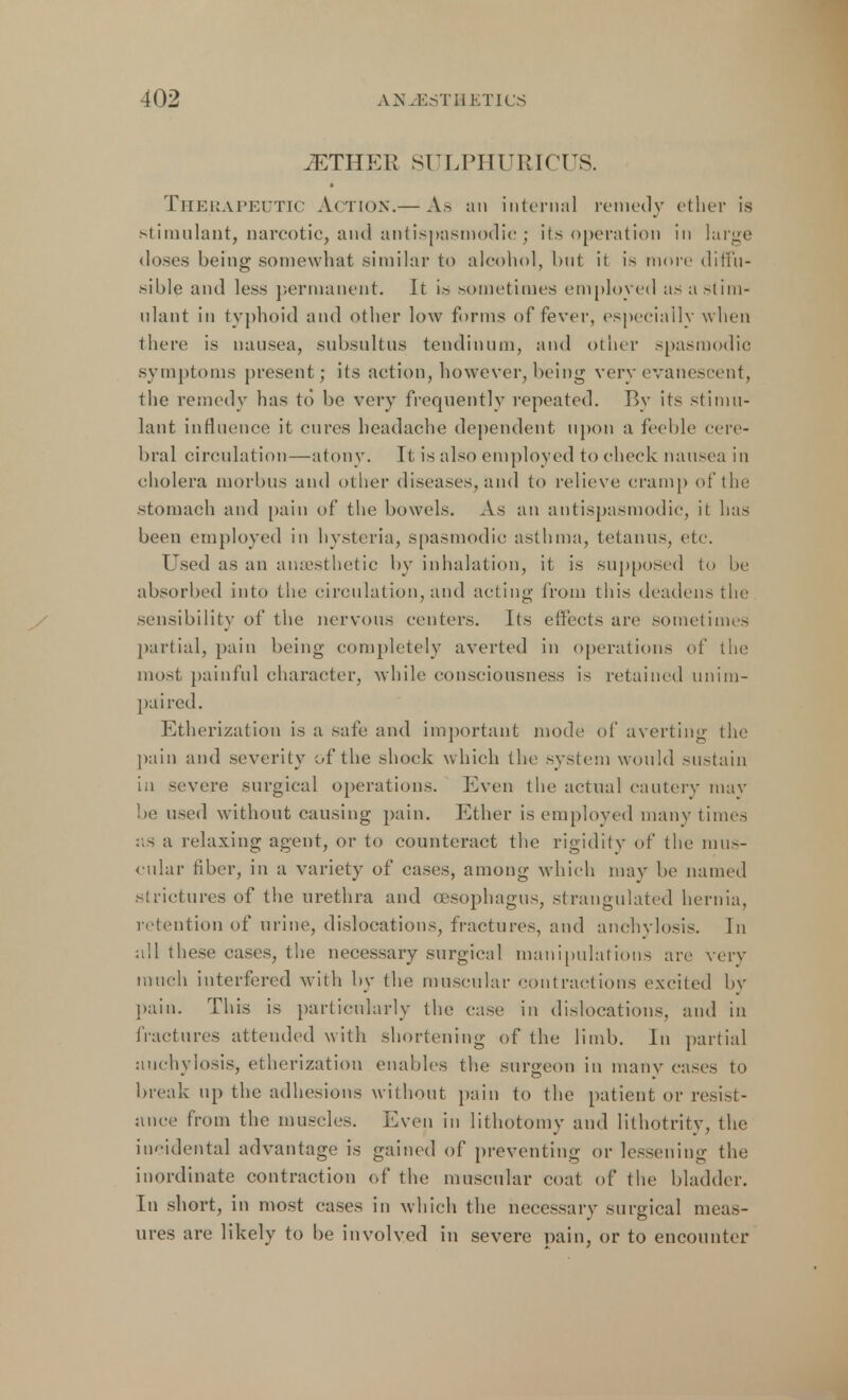 iETHEIv SULPHURICUS. Therapeutic Action.— As an internal remedy ether is stimulant, narcotic, and antispasmodic ; its operation in large doses being somewhat similar to alcohol, but it is more diffu- sible and less permanent. It is sometimes employed asastim- ulant in typhoid and other low forms of fever, especially when there is nausea, subsultus tendinum, and other spasmodic symptoms present; its action, however, being very evanescent, the remedy has to be very frequently repeated. By its stimu- lant influence it cures headache dependent upon a feeble cere- bral circulation—atony. It is also employed to check nausea in cholera morbus and other diseases, and to relieve cramp of the stomach and pain of the bowels. As an antispasmodic, it has been employed in hysteria, spasmodic asthma, tetanus, etc. Used as an anaesthetic by inhalation, it is supposed to he absorbed into the circulation, and acting from this deaden- the sensibility of the nervous centers. lis effects are sometimes partial, pain being completely averted in operations of the most painful character, while consciousness is retained unim- paired. Etherization is a safe and important mode of averting the pain and severity of the shock which the system would sustain in severe surgical operations. Even the actual cautery may be used without causing pain. Ether is employed many times as a relaxing agent, or to counteract the rigidity of the mus- cular fiber, in a variety of cases, among which may be named .strictures of the urethra and oesophagus, strangulated hernia, retention of urine, dislocations, fractures, and anchylosis, in all these cases, the necessary surgical manipulations are very much interfered with by the muscular contractions excited by pain. This is particularly the case in dislocations, and in fractures attended with shortening of the limb. In partial anchylosis, etherization enables the surgeon in many cases to break up the adhesions without pain to the patient or resist- ance from the muscles. Even in lithotomy and lithotrity, the incidental advantage is gained of preventing or lessening the inordinate contraction of the muscular coat of the bladder. In short, in most cases in which the necessary surgical meas- ures are likely to be involved in severe pain, or to encounter