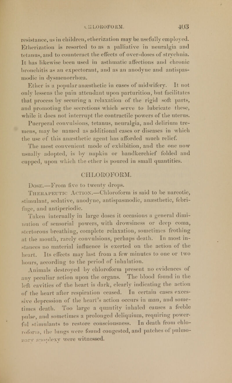 resistance, as in children, etherization may be usefully employed. Etherization is resorted to as a palliative in neuralgia and tetanus, and to counteract the effects of over-doses of strychnia. It has likewise been used in asthmatic affections and chronic bronchitis as an expectorant, and as an anodyne and antispas- modic in dysmenorrhea. Ether is a popular anaesthetic in cases of midwifery. It not only lessens the pain attendant upon parturition, but facilitates that process by securing a relaxation of the rigid soft parts, and promoting the secretions which serve to lubricate these, while it does not interrupt the contractile powers of the uterus. Puerperal convulsions, tetanus, neuralgia, and delirium tre- mens, may be named as additional cases or diseases in which the use et* this anaesthetic agent has afforded much relief. The most convenient mode of exhibition, and the one now usually adopted, is by napkin or handkerchief folded and cupped, upon which the ether is poured in small quantities. CHLOROFORM. Dose.—From five to twenty drops. Therapeutic Action.—Chloroform is said to be narcotic, stimulant, sedative, anodyne, antispasmodic, anaesthetic, febri- fuge, and antiperiodie. Taken internally in large doses it occasions a general dimi- nution of sensorial powers, with drowsiness or deep coma, stertorous breathing, complete relaxation, sometimes frothing at the mouth, rarely convulsions, perhaps death. In most in- stances no material influence is exerted on the action of the heart. Its effects may last from a few minutes to one or two hours, according to the period of inhalation. Animals destroyed by chloroform present no evidences of any peculiar action upon the organs. The blood found in the left cavities of the heart is dark, clearly indicating the action of the heart after respiration ceased. In certain cases exces- sive depression of the heart's action occurs in man, and some- times death. Too large a quantity inhaled causes a feeble pulse, and sometimes a prolonged deliquium, requiring power- ful stimulants to restore consciousness. In death from chlo- roform, the lungs were found congested, and patches of pulmo- iinrv aMoolexv were witnessed.