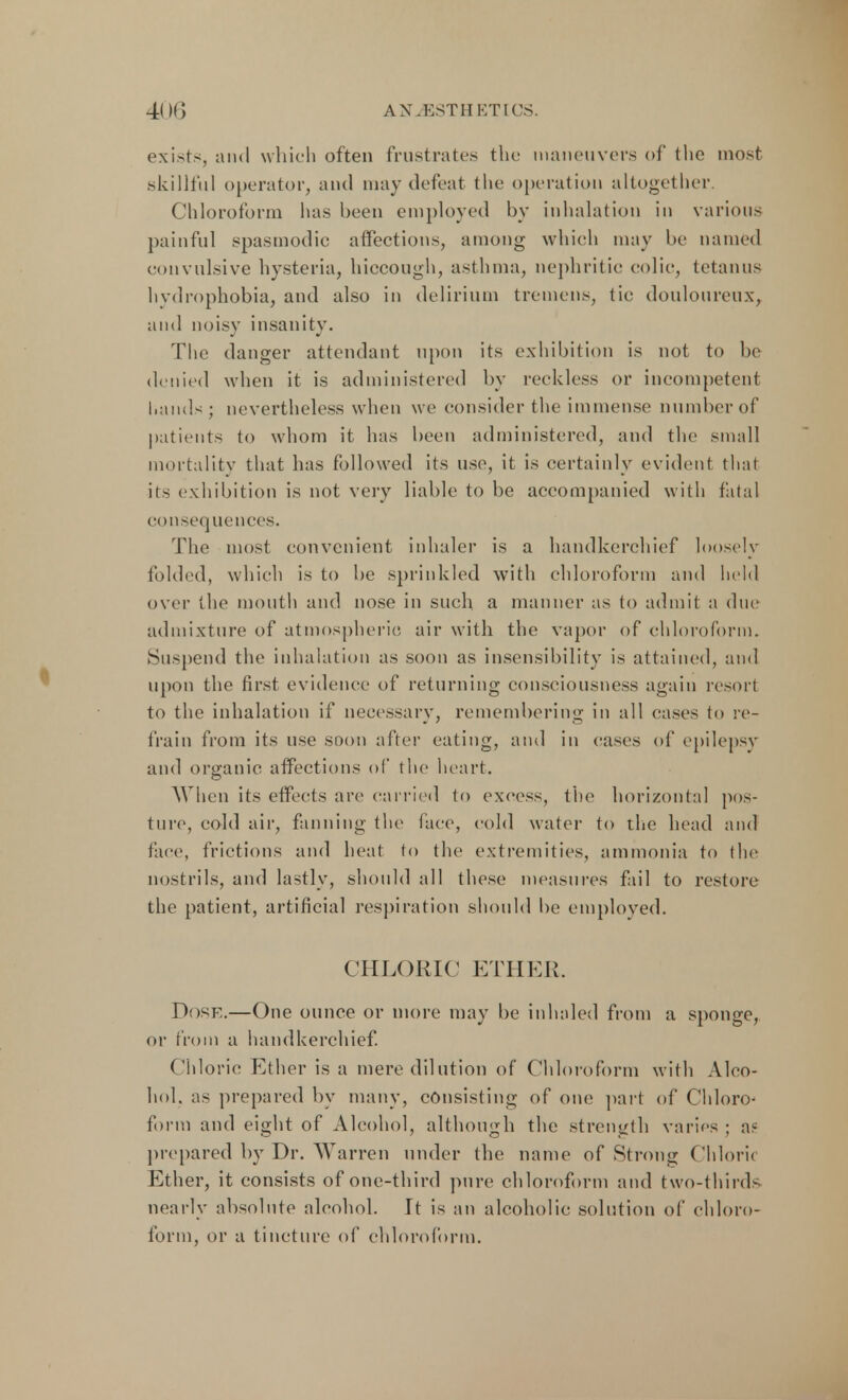 exists, and which often frustrates the maneuvers of the most skillful operator, and may defeat the operation altogether. Chloroform has been employed by inhalation in various painful spasmodic affections, among which may be named convulsive hysteria, hiccough, asthma, nephritic colic, tetanus hydrophobia, and also in delirium tremens, tic douloureux, and noisy insanity. The danger attendant upon its exhibition is not to be denied when it is administered by reckless or incompetent Lands; nevertheless when we consider the immense number of patients to whom it has been administered, and the small mortality that has followed its use, it is certainly evident that its exhibition is not very liable to be accompanied with fatal consequences. The most convenient inhaler is a handkerchief loosely folded, which is to be sprinkled with chloroform and held over the mouth and nose in such a manner as to admit a due admixture of atmospheric air with the vapor of chloroform. Suspend the inhalation as soon as insensibility is attained, and upon the first evidence of returning consciousness again resort to the inhalation if necessary, remembering in all cases to re- frain from its use soon after eating, and in cases of epilepsy and organic affections of the heart. When its effects are carried to excess, the horizontal pos- ture, cold air, fanning the face, cold water to the head and face, frictions and heat to the extremities, ammonia to the nostrils, and lastly, should all these measures fail to restore the patient, artificial respiration should be employed. CHLORIC ETHER. Dosf.—One ounce or more may be inhaled from a sponge, or from a handkerchief. Chloric Ether is a mere dilution of Chloroform with Alco- hol, as prepared by many, consisting of one part of Chloro- form and eight of Alcohol, although the strength varies ; as prepared by Dr. Warren under the name of Strong Chloric Ether, it consists of one-third pure chloroform and two-thirds nearly absolute alcohol. It is an alcoholic solution of chloro- form, or a tincture of chloroform.