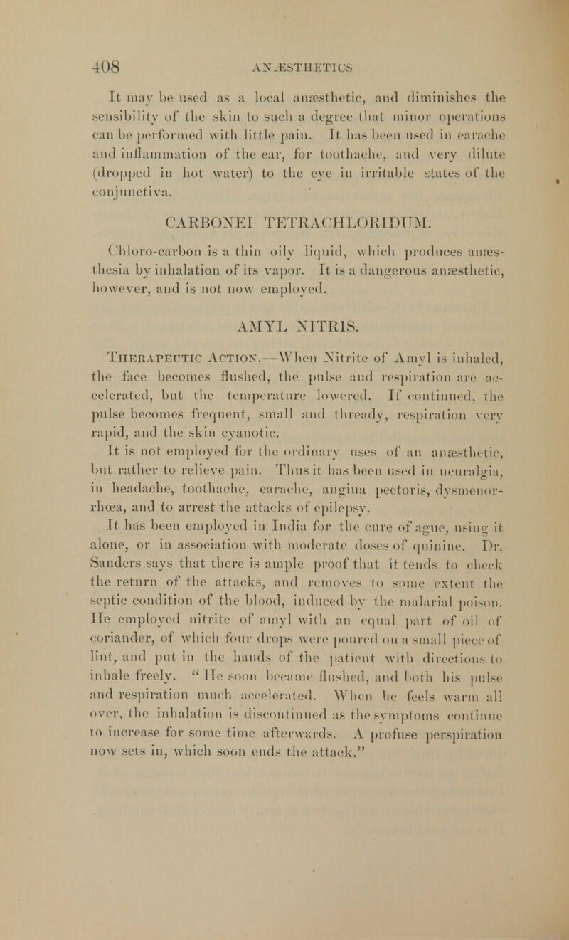 It may be u.-cd as a local anaesthetic, and diminishes the sensibility of the skin to such a degree that minor operations can be performed with little pain. It has been used in earache and inflammation of the ear, for toothache, and very dilute (dropped in hot water) to the eye in irritable .states of the conj unctiva, CARBONEr TETRACHLORIDUM. Chloro-carbon is a thin oily liquid, which produces anaes- thesia by inhalation of its vapor. It is a dangerous anaesthetic, however, and is not now employed. AMYL NITRIS. Therarr.rTir Action.—When Nitrite of Amy] is inhaled, the face becomes flushed, the pulse and respiration are ac- celerated, but the temperature lowered. If continued, the pulse becomes frequent, small and thready, respiration very rapid, and the skin cyanotic. It is not employed for the ordinary uses of an anaesthetic, but rather to relieve pain. Thus it has been used in neuralgia, in headache, toothache, earache, angina pectoris, dysmenor- rhea, and to arrest the attacks of epilepsy. It has been employed in India for the cure of ague, using it alone, or in association with moderate doses of quinine. Dr. Sanders says that there is ample proof that it tends to check the retnrn of the attacks, and removes to some extent the septic condition of the blood, induced by the malarial poison. He employed nitrite of amyl with an equal part of oil of coriander, of which four drops were poured on a small piece!if lint, and put in the hands of the patient with directions to inhale freely.  He soon became Unshed, and both his pulse and respiration much accelerated. When he feels warm all over, the inhalation is discontinued as the symptoms continue to increase for some time afterwards. A profuse perspiration now sets in, which soon ends the attack.