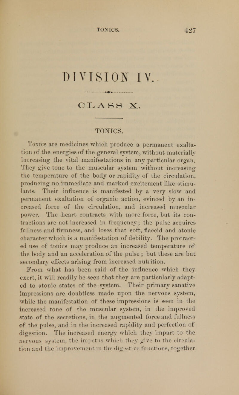 DIVISION IV. CLASS X. TONICS. Tonics are medicines which produce a permanent exalta- tion of the energies of the general system, without materially increasing the vital manifestations in any particular organ. They give tone to the muscular system without increasing the temperature of the body or rapidity of the circulation, producing no immediate and marked excitement like stimu- lants. Their influence is manifested by a very slow and permanent exaltation of organic action, evinced by an in- creased force of the circulation, and increased muscular power. The heart contracts with more force, but its con- tractions are not increased in frequency; the pulse acquires fullness and firmness, and loses that soft, flaccid and atonic character which is a manifestation of debility. The protract- ed use of tonics may produce an increased temperature of the body and an acceleration of the pulse ; but these are but secondary effects arising from increased nutrition. From what has been said of the influence which they exert, it will readily be seen that they are particularly adapt- ed to atonic states of the system. Their primary sanative impressions are doubtless made upon the nervous system, while the manifestation of these impressions is seen in the increased tone of the muscular system, in the improved state of the secretions, in the augmented force and fullness of the pulse, and in the increased rapidit}7 and perfection of digestion. The increased energy which they impart to the nervous system, the impetus which they give to the circula- tion and the improvement in the digestive functions, together