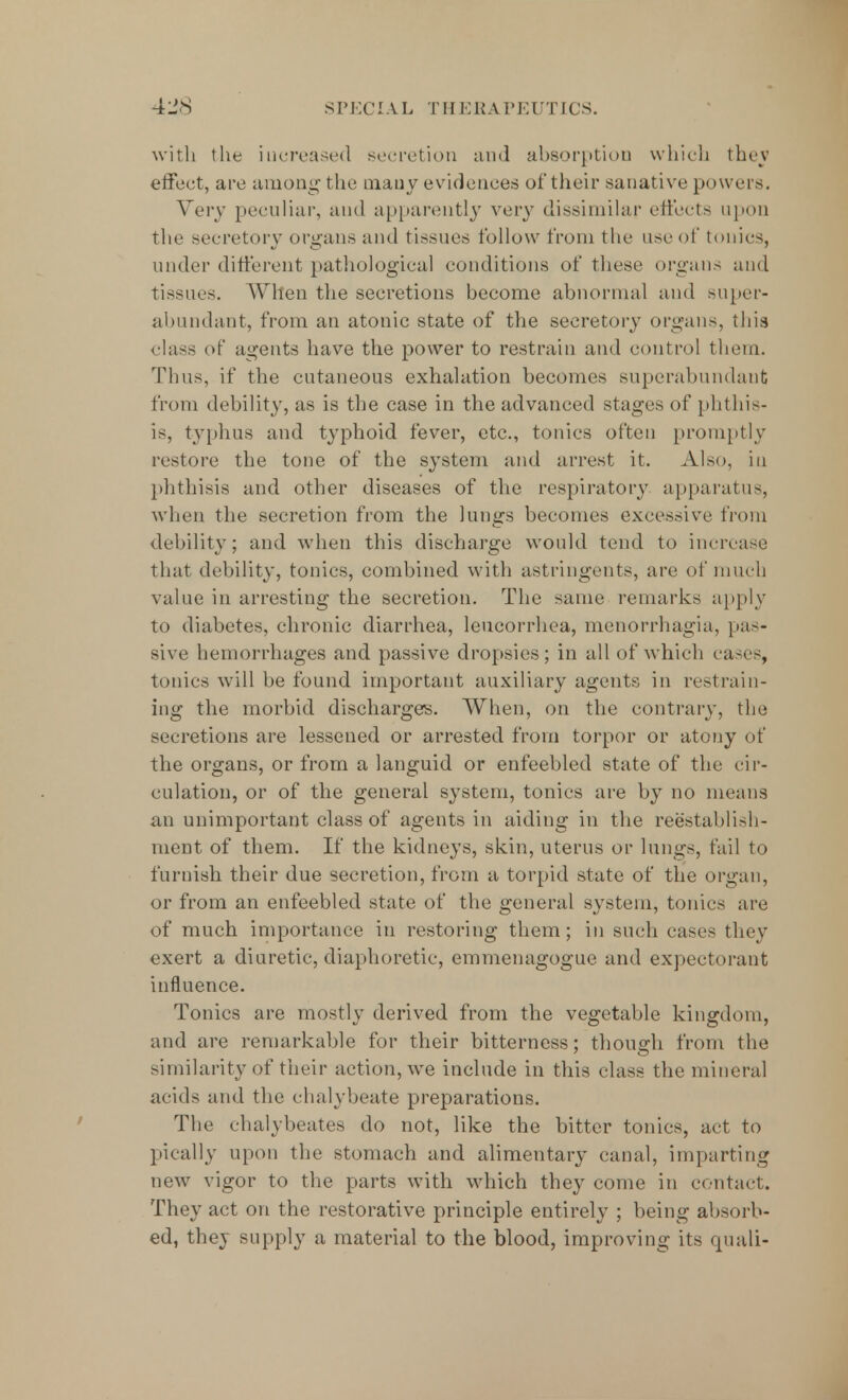 SPECIAL THERAPEUTICS. with the increased secretion and absorption which they effect, are among the many evidences of their sanative powers. Very peculiar, and apparently very dissimilar effects upon the secretory organs and tissues follow from the use of tonics, under different pathological conditions of these organs and tissues. When the secretions become abnormal and super- abundant, from an atonic state of the secretory organs, this class of agents have the power to restrain and control them. Thus, if the cutaneous exhalation becomes superabundant from debility, as is the case in the advanced stages of phthis- is, typhus and typhoid fever, etc., tonics often promptly restore the tone of the system and arrest it. Also, in phthisis and other diseases of the respiratory apparatus, when the secretion from the lungs becomes excessive from debility; and when this discharge would tend to increase that debility, tonics, combined with astringents, are of much value in arresting the secretion. The same remarks apply to diabetes, chronic diarrhea, leucorrhea, menorrhagia, pas- sive hemorrhages and passive dropsies; in all of which cases, tonics will be found important auxiliary agents in restrain- ing the morbid discharges. When, on the contrary, the secretions are lessened or arrested from torpor or atony of the organs, or from a languid or enfeebled state of the cir- culation, or of the general system, tonics are by no means an unimportant class of agents in aiding in the reestablish- ment of them. If the kidneys, skin, uterus or lungs, fail to furnish their due secretion, from a torpid state of the organ, or from an enfeebled state of the general system, tonics are of much importance in restoring them; in such cases they exert a diuretic, diaphoretic, emmenagogue and expectorant influence. Tonics are mostly derived from the vegetable kingdom, and are remarkable for their bitterness; though from the similarity of their action, we include in this class the mineral acids and the chalybeate preparations. The chalybeates do not, like the bitter tonics, act to pically upon the stomach and alimentary canal, imparting new vigor to the parts with which they come in contact. They act on the restorative principle entirely ; being absorb- ed, they supply a material to the blood, improving its quali-