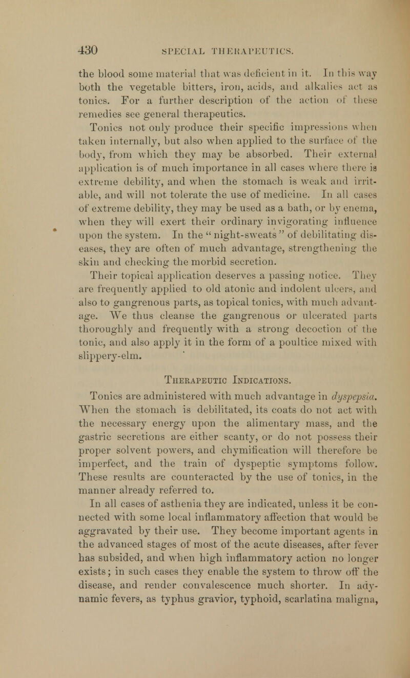 the blood some material that was deficient in it. In this way both the vegetable bitters, iron, acids, and alkalies act as tonics. For a further description of the action of these remedies see general therapeutics. Tonics not only produce their specific impressions when taken internally, but also when applied to the sail ace of the body, from which they may be absorbed. Their externa! application is of much importance in all cases where there ia extreme debility, and when the stomach is weak and irrit- able, and will not tolerate the use of medicine. In all cases of extreme debility, they may be used as a bath, or by enema, when they will exert their ordinary invigorating influence upon the system. In the  night-sweats  of debilitating dis- eases, they are often of much advantage, strengthening the skin and checking the morbid secretion. Their topical application deserves a passing notice. They are frequently applied to old atonic and indolent ulcers, and also to gangrenous parts, as topical tonics, with much advant- age. We thus cleanse the gangrenous or ulcerated parts thoroughly and frequently with a strong decoction of the tonic, and also apply it in the form of a poultice mixed with slippery-elm. Therapeutic Indications. Tonics are administered with much advantage in dyspepsia. When the stomach is debilitated, its coats do not act with the necessary energy upon the alimentary mass, and the gastric secretions are either scanty, or do not possess their proper solvent powers, and chymification will therefore be imperfect, and the train of dyspeptic symptoms follow. These results are counteracted by the use of tonics, in the manner already referred to. In all cases of asthenia they are indicated, unless it be con- nected with some local inflammatory affection that would be aggravated by their use. They become important agents in the advanced stages of most of the acute diseases, after fever has subsided, and wThen high inflammatory action no longer exists; in such cases they enable the system to throw off the disease, and render convalescence much shorter. In ady- namic fevers, as typhus gravior, typhoid, scarlatina maligna,