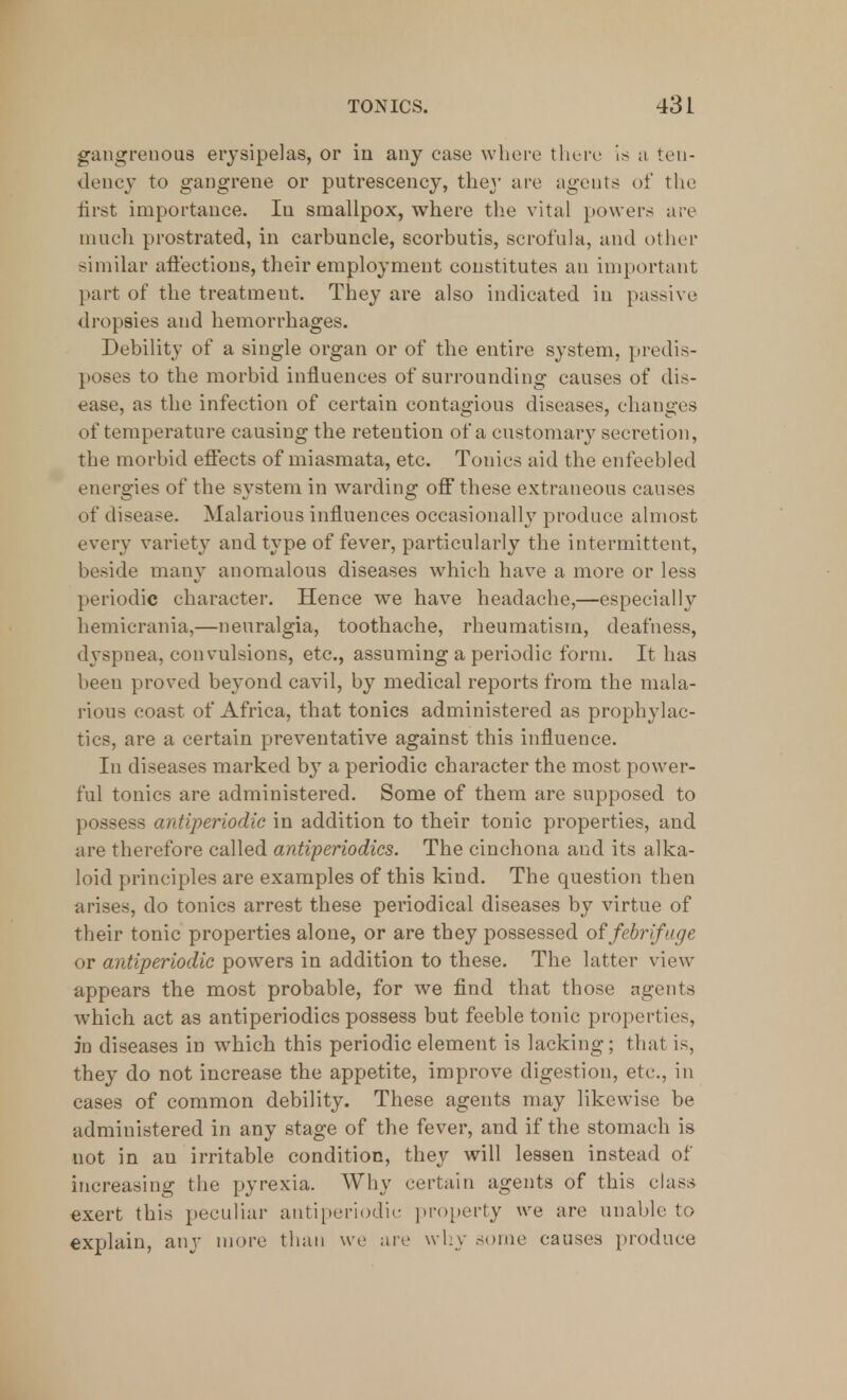 gangrenous erysipelas, or in any case where there is a ten- dency to gangrene or putrescency, they are agents of the first importance. In smallpox, where the vital powers are much prostrated, in carbuncle, scorbutis, scrofula, and other similar affections, their employment constitutes an important part of the treatmeut. They are also indicated in passive dropsies and hemorrhages. Debility of a single organ or of the entire system, predis- poses to the morbid influences of surrounding causes of dis- ease, as the infection of certain contagious diseases, changes of temperature causing the retention of a customary secretion, the morbid effects of miasmata, etc. Tonies aid the enfeebled energies of the system in warding off these extraneous causes of disease. Malarious influences occasionally produce almost every variety and type of fever, particularly the intermittent, beside many anomalous diseases which have a more or less periodic character. Hence we have headache,—especially hemicrania,—neuralgia, toothache, rheumatism, deafness, dyspnea, convulsions, etc., assuming a periodic form. It has been proved beyond cavil, by medical reports from the mala- rious coast of Africa, that tonics administered as prophylac- tics, are a certain preventative against this influence. In diseases marked by a periodic character the most power- ful tonics are administered. Some of them are supposed to possess antiperiodic in addition to their tonic properties, and are therefore called antiperiodics. The cinchona and its alka- loid principles are examples of this kind. The question then arises, do tonics arrest these periodical diseases by virtue of their tonic properties alone, or are they possessed of febrifuge or antiperiodic powers in addition to these. The latter view appears the most probable, for we find that those agents which act as antiperiodics possess but feeble tonic properties, in diseases in which this periodic element is lacking; that is, they do not increase the appetite, improve digestion, etc., in cases of common debility. These agents may likewise be administered in any stage of the fever, and if the stomach is not in au irritable condition, they will lessen instead of increasing the pyrexia. Why certain agents of this class exert this peculiar antiperiodie property we are unable to explain, any more than we are why some causes produce