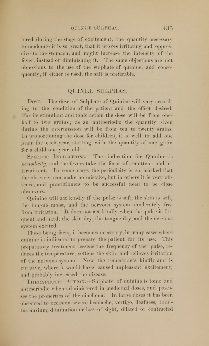 tered during the stage of excitement, the quantity necessary to moderate it is so great, that it proves irritating and oppres- sive to the stomach, and might increase the intensity of the [ever, instead of diminishing it. The same objections are not obnoxious to the use of the sulphate of quinine, and conse- quently, if either is used, the salt is preferable. QUINIJC SULPHAS. Dose.—The dose of Sulphate of Quinine will vary accord- ing to the condition of the patient and the effect desired. For its stimulant and tonic action the dose will be from one- half to two grains; as an antiperiodic the quantity given during; the intermission will be from ten to twentv grains. In proportioning the dose for children, it is well to add one grain for each year, starting with the quantity of one grain for a child one year old. Spkcific Indications.— The indication for Quinine is periodicity, and the fevers take the form of remittent and in- termittent. In some eases the periodicity is so marked that the observer can make no mistake, but in others it i> very ob- scure, and practitioners to be successful need to be close observers. Quinine will act kindly if the pulse is soft, the skin is soft, the tongue moist, and the nervous system moderately free from irritation. It does not ant kindly when the pulse is fre- quent and hard, the skin dry, the tongue dry, and the nervous system excited. These being facts, it becomes necessary, in many cases where quinine is indicated to prepare the patient for its use. This preparatory treatment lessens the frequency of the pulse, re- duces the temperature, softens the skin, and relieves irritation of the nervous system. Xow the remedy acts kindly and is curative, where it would have caused unpleasant excitement, and probably increased the disease. Therapeutic Action.—Sulphate of quinine is tonic and antiperiodic when administered in medicinal doses, and poses- ses the properties of the cinchona. In large doses it has been observed to occasion severe headache, vertigo, deafness, tinni- tus aurium, diminution or loss of sight, dilated or contracted