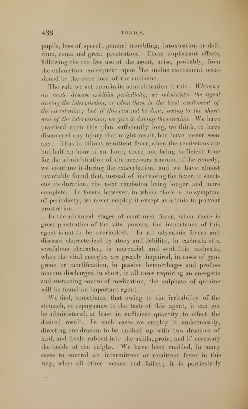 pupils, loss of speech, general trembling, intoxication or deli- rium, coma and great prostration. These unpleasant effects, following the too free use of the agent, arise, probably, from the exhaustion consequent upon the undue excitement occa- sioned by the over-dose of the medicine. The rule we act upon in its administration is this : U henever an acute disease exhibits periodicity, ice administer the agent during the intermission, or when there is the least excitement of the circulation : but if ///As can not l>e done, owing to tin short- ness of the intermission, ire give it during the reaction. We have practised upon this plan sufficiently long, we think, to have discovered any injury that might result, hut have never seen any. Thus in bilious remittent fever, when the remissions are but half an hour or an hour, there not being sufficient time for the. administration of the necessary amount of the remedy, we continue it during the exacerbation, and we have almost invariably found that, instead of increasing the fever, it short- en- its duration, the next remission being longer and more complete. In fevers, however, in which there is no symptom of periodicity, we never employ it except as a tonic to prevent, prostration. In the advanced stages of continued fever, when there is great prostration of the vital powers, the importance of this agent is not to be overlooked. In all adynamic fevers and diseases characterized by atony and debility, in cachexia of a scrofulous character, in mercurial and syphilitic cachexia, when the vital energies are greatly impaired, in cases of gan- grene or mortification, in passive hemorrhages and profuse mucous discharges, in short, in all cases requiring an energetic and sustaining course of medication, the sulphate of quinine will be found an important agent. We find, sometimes, that owing to the irritability of the stomach, or repuguance to the taste of this agent, it can not be administered, at least in sufficient quantity to effect the desired result. In such cases we employ it endermieally, directing one drachm to be rubbed up with two drachms of lard, and freely rubbed into the axilla, groin, and if necessary the inside of the thighs. We have been enabled, in many cases to control an intermittent or remittent fever in this way, when all other means had failed ; it is particularly