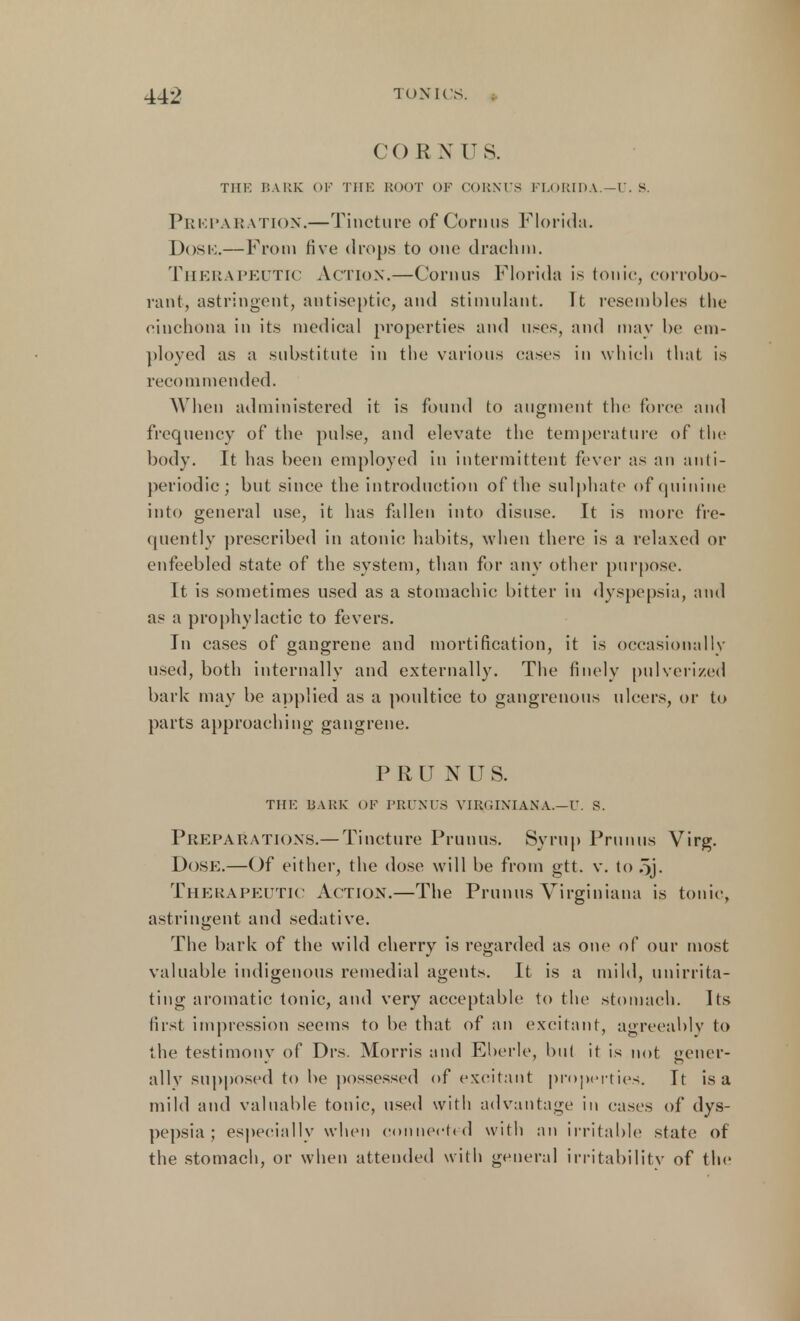 CORN US. THK BARK OP THE ROOT OF CORNUS FLORIDA — U. 8. Prkparation.—Tincture of Cornus Florida. Dose.— From five drops to one drachm. THERAPEUTIC Action.—Cornus Florida is tonic, corrobo- rant, astringent, antiseptic, and stimulant. It resembles the cinchona in its medical properties and uses, and may be em- ployed as a substitute in the various cases in which that is recommended. When administered it is found to augment the force and frequency of the pulse, and elevate the temperature of the body. It has been employed in intermittent fever as an anti- periodic; but since the introduction of the sulphate of quinine into general use, it has fallen into disuse. It is more fre- quently prescribed in atonic habits, when there is a relaxed or enfeebled state of the system, than for any other purpose. It is sometimes used as a stomachic bitter in dyspepsia, and as a prophylactic to fevers. In cases of gangrene and mortification, it is occasionally used, both internally and externally. The finely pulverized bark may be applied as a poultice to gangrenous ulcers, or to parts approaching gangrene. PRUNUS. THE BARK ()F PRUNUS VIRGINIANA.—U. S. Preparations.— Tincture Prunus. Syrup Primus Virg. Dose.—Of either, the dose will be from gtt. v. to oj. Therapeutic Action.—The Primus Virginiana is tonic, astringent and sedative. The bark of the wild cherry is regarded as one of our most valuable indigenous remedial agents. It is a mild, unirrita- ting aromatic tonic, and very acceptable to the stomach. Its first impression seems to be that of an excitant, agreeably to the testimony of Drs. Morris and Ebcrle, but it is not gener- ally supposed to be possessed of excitant properties. It is a mild and valuable tonic, used with advantage in cases of dys- pepsia ; especially when connected with an irritable state of the stomach, or when attended with general irritability of the