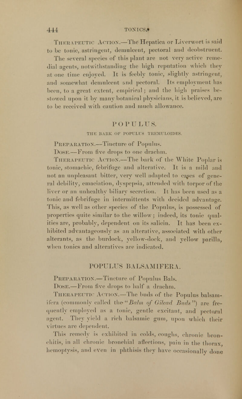 Thf/r \ peutic Action.— The Hepatica or Liverwort is said to be tonic, astringent, demulcent, pectoral and deobstruent. The several species of this plant arc not very active reme- dial agents, notwithstanding the high reputation which they at one time enjoyed. It is feebly tonic, slightly astringent, and somewhat demulcent and pectoral. Its employment has been, to a great extent, empirical ; and the high praises be- stowed upon it by many botanical physicians, it is believed, are to be received with caution and much allowance. POPULUS. THE BARE OF POPULUS TREMULOIDES. Pr EPA RATION.—Tincture of Populus. Dose.—From five drops to one drachm. Therapeutic Action.—The hark of the White Poplar is tonic, stomachic, febrifuge and alterative. It is a mild and not an unpleasant bitter, very well adapted to ea^es of gene- ral debility, emaciation, dyspepsia, attended with torpor of the liver or an unhealthy biliary secretion. It has been used as a tonic and febrifuge in intermittents with decided advantage. This, as well as other species of the Popnlns, is possessed of properties quite similar to the willow; indeed, its. tonic qual- ities are, probably, dependent on its salicin. It has been ex- hibited advantageously as an alterative, associated with other alterants, as the burdock-, yellow-dock, and yellow pa rill a, when tonics and alteratives are indicated. POPULUS BALSAMIFERA. Preparation.—Tincture of Popnlns Bals. Dose;.—From five drops to half a drachm. Therapeutic Action.—The buds of the Popnlns balsam- ifera (commonly called t\\e-Bafm of Gilead Buds) are fre- quently employed as a tonic, gentle excitant, and pectoral agent. They yield a rich balsamic gum, upon which their virtues are dependent. This remedy is exhibited in colds, coughs, chronic bron- chitis, in all chronic bronchial affections, pain in the thorax hemoptysis, and even in phthisis they have occasionally done