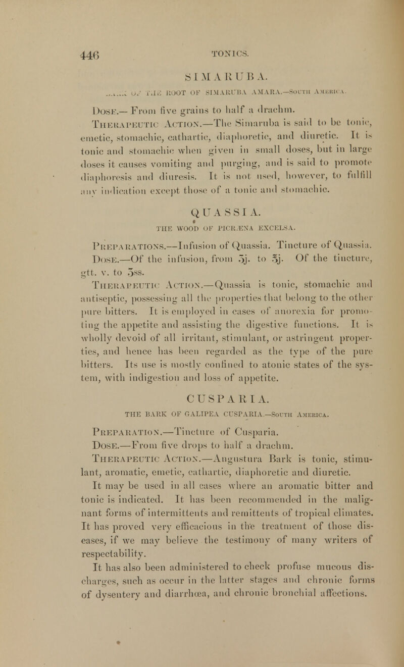 SIM A R U B A. OJ THE HOOT OF BIMARUBA AMARA.—SOUTH Amkkk a. Dose.— From five grains to half a drachm. Therapeutic Action.—The Simaruba is said tube tonic, emetic, stomachic, cathartic, diaphoretic, and diuretic. It is tonic and stomachic when given in small doses, but in large doses it causes vomiting and purging, and is said to promote diaphoresis and diuresis. It is not used, however, to fulfill anv indication except those of a tonic and stomachic. Q U A S S ] A. THE WOOD OF PICR.EN'A EXCELS A. Preparations.—Infusion of Quassia. Tincture of Quassia. Dose.—Of the infusion, from 5j- to 5j. Of the tincture, gtt. v. to 5ss. Therapeutic Action.—Quassia is tonic, stomachic and antiseptic, possessing all the properties that belong to the other pure bitters, it is employed in eases of anorexia for promo- ting the appetite and assisting the digestive functions. It is wholly devoid of all irritant, stimulant, or astringent proper- ties, and hence has been regarded as the type of the pure bitters. Its use is mostly confined to atonic states of the sys- tem, with indigestion and loss of appetite. CUSPARI A. THE BARK OF OALTPEA CUSPARIA —Sorrii America. Preparation.—Tincture of Cusparia. Dose.—From five drops to half a drachm. Therapeutic Action.—Angustura Bark is tonic, stimu- lant, aromatic, emetic, cathartic, diaphoretic and diuretic. It may be used in all cases where an aromatic bitter and tonic is indicated. It has been recommended in the malig- nant forms of intermittents and remittents of tropical climates. It has proved very efficacious in the treatment of those dis- eases, if we may believe the testimony of many writers of respectability. It has also been administered to check profuse mucous dis- charges, such as occur in the latter stages and chronic forms of dysentery and diarrhoea, and chronic bronchial affections.