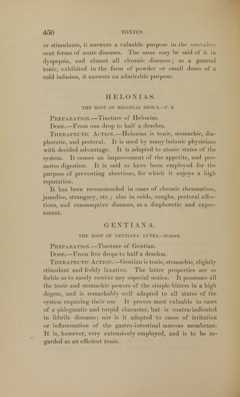 or stimulants, it answers a valuable purpose in the convales- cent forms of acute diseases. The same may be said of it in dyspepsia, and almost all chronic diseases; as a general tonic, exhibited in the form of powder or small doses of a cold infusion, it answers an admirable purpose. HEL O N I A S. THE ROOT OF HELOXIAS DIOICA.—U. S. Preparation.—Tincture of Helonias. Dose:.—From one drop to half a drachm. Therapeutic Action.—Helonias is tonic, stomachic, dia- phoretic, and pectoral. It is used by many botanic physicians with decided advantage. It is adapted to atonic states of the system. It causes an improvement of the appetite, and pro- motes digestion. It is said to have been employed for the purpose of preventing abortions, for which it enjoys a high reputation. It has been recommended in cases of chronic rheumatism, jaundice, strangury, etc.; also in colds, coughs, pectoral affec- tions, and consumptive diseases, as a diaphoretic and expec- torant. GENTIAN A. THE ROOT OF GENTIANA LUTEA.—Europe. Preparation.—Tincture of Gentian. Dose.—From five drops to half a drachm. Therapeutic Action.—Gentian is tonic, stomachic, slightly stimulant and feebly laxative. The latter properties are so feeble as to rarely receive any especial notice. It possesses all the tonic and stomachic powers of the simple bitters in a high degree, and is remarkably well adapted to all states of the system requiring their use It proves most valuable in eases of a phlegmatic and torpid character, but is contra-indicated in febrile diseases; nor is it adapted to cases of irritation or inflammation of the gastro-intestinal mucous membrane. It is, however, very extensively employed, and is to be re- garded as an efficient tonic.