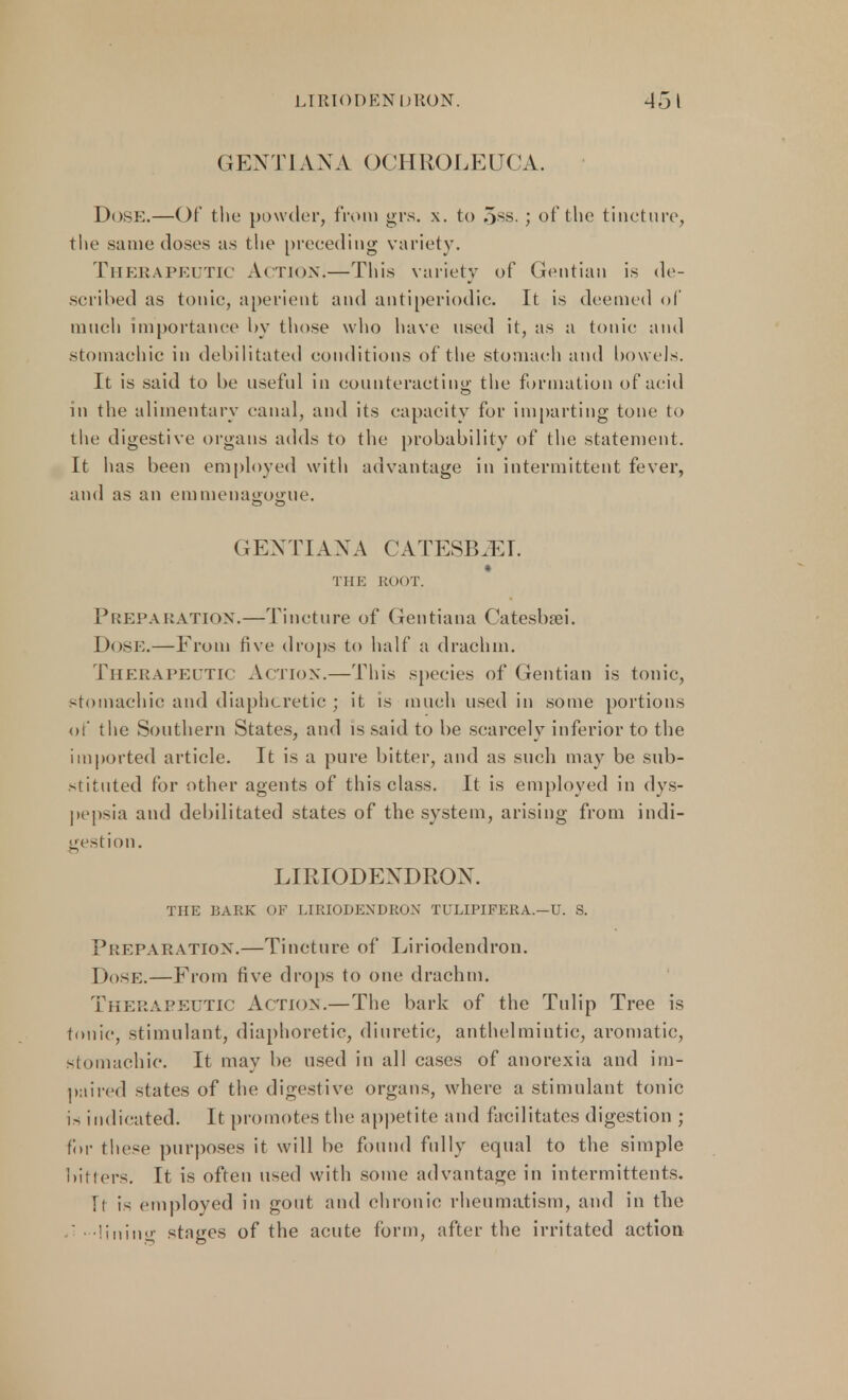 GENTIAN A OCHROLEUCA. Dose.—Of the powder, from grs. x. to 5ss.; of the tincture, the same doses as the preceding variety. Therapeutic Ac tion.—This variety of Gentian is de- scribed as tonic, aperient and antiperiodic. It is deemed of much importance by those who have used it, as a tonic and stomachic in debilitated conditions of the stomach and bowels. It is said to be useful in counteracting the formation of acid in the alimentary canal, and its capacity for imparting tone to the digestive organs adds to the probability of the statement. It has been employed with advantage in intermittent fever, and as an emmenagoa:iie. GENTIANA CATESBJET. THE ROOT. Preparation.—Tincture of Gentiaua Catesbsei. Dose.—From five drops to half a drachm. Therapeutic Action.—This species of Gentian is tonic, stomachic and diaphoretic ; it is much used in some portions of the Southern States, and is said to be scarcely inferior to the imported article. It is a pure bitter, and as such may be sub- stituted for other agents of this class. It is employed in dys- pepsia and debilitated states of the system, arising from indi- gestion. LIRIODENDRON. THE BARK OF LIRIODENDRON TULIPIFERA.—U. S. Preparation.—Tincture of Liriodendron. Dose.—From five drops to one drachm. Therapeutic Action.—The bark of the Tulip Tree is tonic, stimulant, diaphoretic, diuretic, anthelmintic, aromatic, stomachic. It may be used in all cases of anorexia and im- paired states of the digestive organs, where a stimulant tonic is indicated. It promotes the appetite and facilitates digestion ; for these purposes it will be found fully equal to the simple bitters. It is often used with some advantage in inter mitten ts. Tt is employed in gout and chronic rheumatism, and in the ' -lining stages of the acute form, after the irritated action