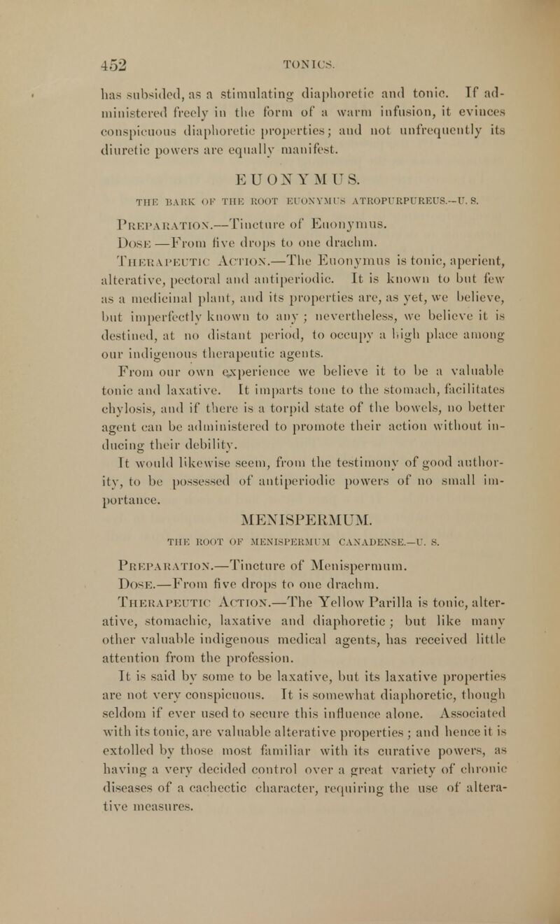 lias subsided, as a stimulating diaphoretic and tonio. Tf ad- ministered freely in the form of a warm infusion, it evinces conspicuous diaphoretic properties; and not unfrequently its diuretic powers arc equally manifest. E U 0 N V M U S. THE BARK OF THE ROOT EUONYMUS ATROPURPUREUS.—U. S. Prep a ration.—Tincture of Euonymus. Dose—From five drops to one drachm. Therapeutic Action.—The Euonymus is tonic, aperient, alterative, pectoral and antiperiodic. It is known to but few as a medicinal plant, and its properties are, as vet, we believe, but imperfectly known to any ; nevertheless, we believe it is destined, at no distant period, to occupy a high place among our indigenous therapeutic agents. From our own experience we believe it to be a valuable tonic and laxative. It imparts tone to the stomach, facilitates chylosis, and if there is a torpid state of the bowels, no better agent can be administered to promote their action without in- ducing their debility. Tt would likewise seem, from the testimony of good author- ity, to be possessed of antiperiodic powers of no small im- portance. MENISPERMUM. THE ROOT OF M EN IS PERM 1 M CANADENSIS.—U. S. Preparation.—Tincture of Menispermum. Dose.—From five drops to one drachm. Therapeutic Action.—The Yellow Parilla is tonic, alter- ative, stomachic, laxative and diaphoretic ; but like many other valuable indigenous medical agents, has received little attention from the profession. Tt is said by some to be laxative, but its laxative properties are not very conspicuous. It is somewhat diaphoretic, though seldom if ever used to secure this influence alone. Associated with its tonic, are valuable alterative properties ; and hence it is extolled by those most familiar with its curative powers, as having a very decided control over a great variety of chronic diseases of a cachectic character, requiring the use of altera- tive measures.