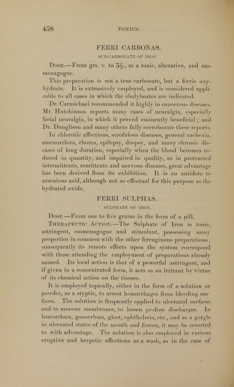 FERRI CARBONAS. SUB-CARBONATE OF IRON. Dose.—From grs. v. to 5'j., as a tonic, alterative, and em- menagogue. This preparation is not a true carbonate, but a ferric oxy- liydrate. It is extensively employed, and is considered appli- cable to all cases in which the chalybeates arc indicated. Dr. Carmichael recommended it highly in cancerous diseases. Mr. Hutchinson reports many cases of neuralgia, especially facial neuralgia, in which it proved eminently beneficial ; and Dr. Dunglison and many others fully corroborate these reports. In chlorotic affections, scrofulous diseases, general cachexia, amenorrhea, chorea, epilepsy, dropsy, and many chronic dis- eases of long duration, especially when the blood becomes re- duced in quantity, and impaired in quality, as in protracted intermittents, remittents and nervous diseases, great advantage has been derived from its exhibition. It is an antidote to arsenious acid, although not so effectual for this purpose as the hydrated oxide. FERRI SULPHAS. SULPHATE OF IRON. Dose—From one to five grains in the form of a pill. Therapeutic Action.—The Sulphate of Iron is tonic, astringent, einmenagogue and stimulant, possessing many properties in common with the other ferruginous preparations ; consequently its remote effects upon the system correspond with those attending the employment of preparations already named. Its local action is that of a powerful astringent, and if given in a concentrated form, it acts as an irritant by virtue of its chemical action on the tissues. It is employed topically, either in the form of a solution or powder, as a styptic, to arrest hemorrhages from bleeding sur- faces. The solution is frequently applied to ulcerated surfaces and to mucous membranes, to lessen profuse discharges. In leucorrhoea. gonorrhoea, gleet, ophthalmia, etc., and as a gargle in ulcerated states of the mouth and fauces, it mav be resorted to with advantage. The solution is also employed in various eruptive and herpetic affections as a wash, as in the case of