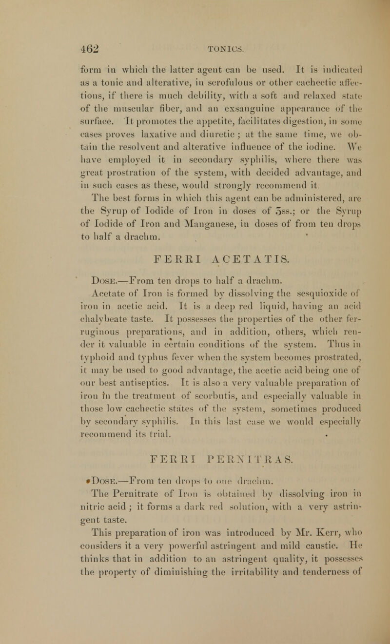 form in which the latter agent can be used. It is indicated as a tonic and alterative, in scrofulous or other cachectic affec- tions, if there is much debility, with a soft and relaxed slate of the muscular fiber, and an exsanguine appearance of the surface. It promotes the appetite, facilitates digestion, in some cases proves laxative and diuretic; at the same time, we ob- tain the resolvent and alterative influence of the iodine. We have employed it in secondary syphilis, where there was great prostration of the system, with decided advantage, and in such cases as these, would strongly recommend it The best forms in which this agent can be administered, are the Syrup of Iodide of Iron in doses of oss.; or the Syrup of Iodide of Iron and Manganese, in doses of from ten drops to half a drachm. FERRI ACETATIS. Dose.—From ten drops to half a drachm. Acetate of Iron is formed by dissolving the sesquioxide of iron in acetic acid. It is a deep red liquid, having an acid chalybeate taste. It possesses the properties of the other fer- ruginous preparations, and in addition, others, which ren- der it valuable in certain conditions of the system. Thus in typhoid and typhus fever when the system becomes prostrated, it may be used to good advantage, the acetic acid being one of our best antiseptics. It is also a very valuable preparation of iron in the treatment of scorbutis, and especially valuable in those low cachectic states of the system, sometimes produced by secondary syphilis. In this last case we would especially recommend its trial. FERRI PERN I T R A S. •Dose.—From ten drops to one drachm. The Pernitrate of Iron is obtained by dissolving iron in nitric acid ; it forms a dark red solution, with a very astrin- gent taste. This preparation of iron was introduced by Mr. Kerr, who considers it a very powerful astringent and mild caustic. He thinks that in addition to an astringent quality, it possesses the property of diminishing the irritability and tenderness of