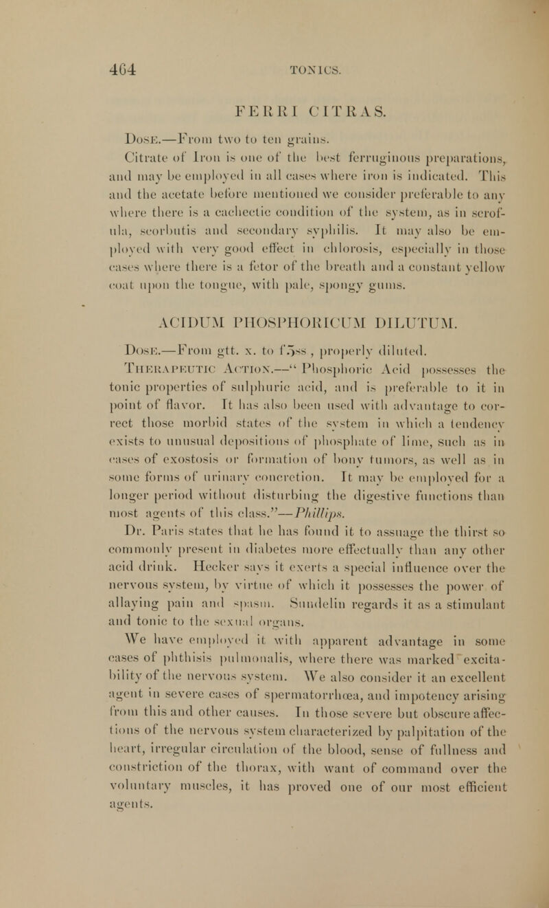 FERRI CIT R, AS. DoSE.—From two to ten grains. Citrate of Iron is one of the best ferruginous preparations, and may be employed in all cases where iron is indicated. This and the acetate before mentioned we consider preferable {■> any where there is a cachectic condition of the system, as in scrof- ula, scorbutis and secondary syphilis. It may also he em- ployed with very good effect in chlorosis, especially in those cases where there is a fetor of the breath and a constant yellow coat upon the tongue, with pale, spongy gums. A.CIDUM PHOSPHORICUM DILUTUM. Dose.—From gtt. x. to f'oss , properly diluted. Therapeutic Action.— Phosphoric Acid possesses the tonic properties of sulphuric acid, and is preferable to it in point of flavor. It has also been used with advantage to cor- rect those morbid states of the system in which a tendency exists to unusual depositions of phosphate of lime, such as in eases of exostosis or formation of bony tumors, as well as in some forms of urinary concretion. It may be employed for a longer period without disturbing the digestive functions than most agents of this class.—Phillips. Dr. Pai'is states that he has found it to assuage the thirst so commonly present in diabetes more effectually than any other acid drink. Hecker says it exerts a special influence over the nervous system, by virtue of which it possesses the power of allaying pain and spasm. Sundelin regards it as a stimulant and tonic to the sexual organs. We have employed it with apparent advantage in some cases of phthisis pulmonalis, where there was marked excita- bility of the nervous system. We also consider it an excellent agent in severe cases of spermatorrhoea, and impotency arising from this and other causes. In those severe but obscure affec- tions of the nervous system characterized by palpitation of the heart, irregular circulation of the blood, sense of fullness and constriction of the thorax, with want of command over the voluntary muscles, it has proved one of our most efficient agents.