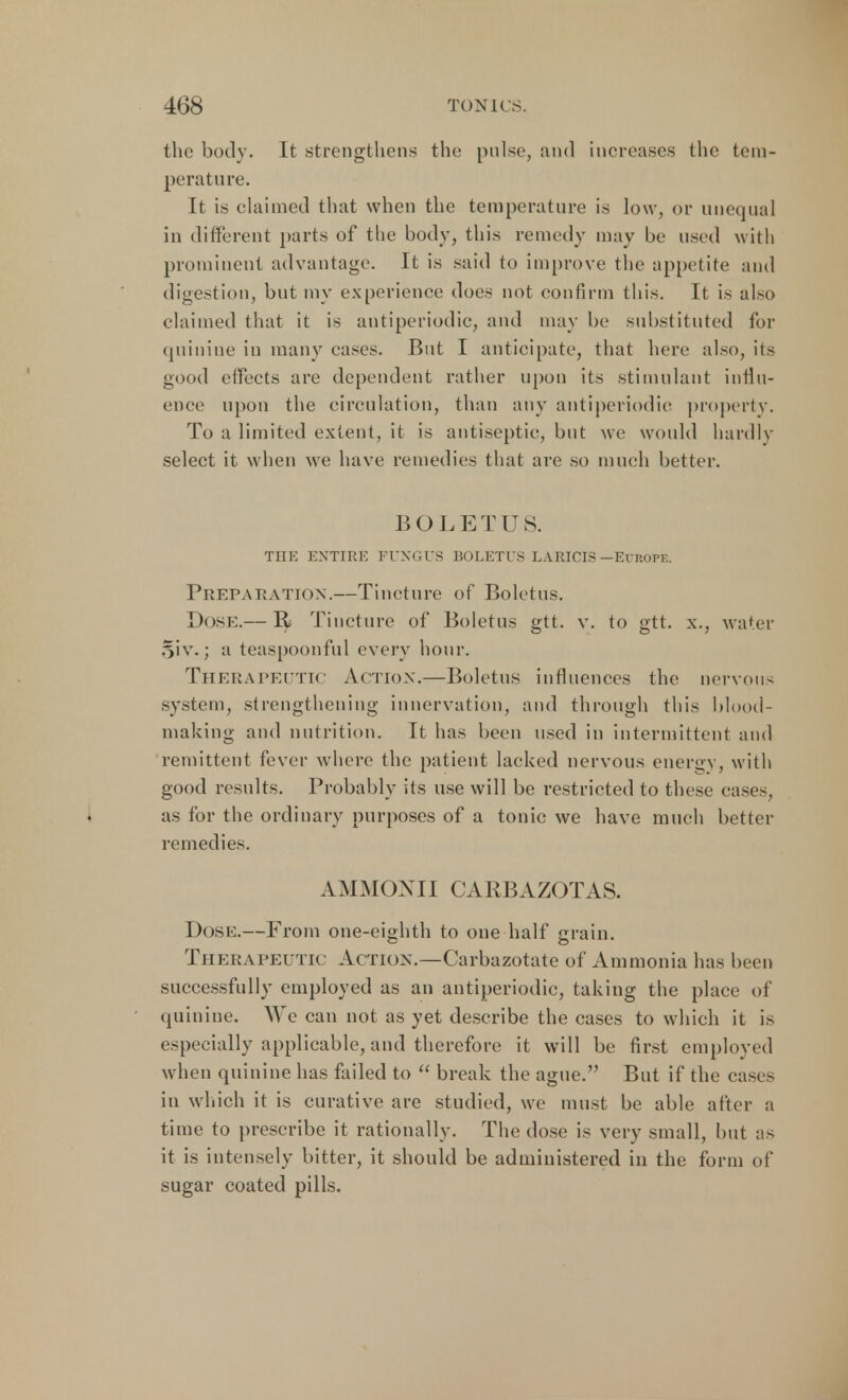 the body. It strengthens the pulse, and increases the tem- perature. It is claimed that when the temperature is low, or unequal in different parts of the body, this remedy may be used with prominent advantage. It is said to improve the appetite and digestion, but my experience does not confirm this. It is also claimed that it is antiperiodic, and may be substituted for quinine in many cases. But I anticipate, that here also, its good effects are dependent rather upon its stimulant influ- ence upon the circulation, than any antiperiodic property. To a limited extent, it is antiseptic, but we would hardly select it when we have remedies that are so much better. BOLETUS. THE ENTIRE FUNGUS BOLETUS LARICIS —EUROPE. Preparation.—Tincture of Boletus. Dose.— R Tincture of Boletus gtt. v. to gtt. x., water oiv.; a teaspoonful every hour. Therapeutic Action.—Boletus influences the nervous system, strengthening innervation, and through this blood- making and nutrition. It has been used in intermittent and remittent fever where the patient lacked nervous energy, with good results. Probably its use will be restricted to these eases, as for the ordinary purposes of a tonic we have much better remedies. AMMONII CAIIBAZOTAS. Dose.—From one-eighth to one half grain. Therapeutic Action.—Carbazotate of Ammonia has been successfully employed as an antiperiodic, taking the place of quinine. We can not as yet describe the cases to which it is especially applicable, and therefore it will be first employed when quinine has failed to  break the ague. But if the cases in which it is curative are studied, we must be able after a time to prescribe it rationally. The dose is very small, but as it is intensely bitter, it should be administered in the form of sugar coated pills.