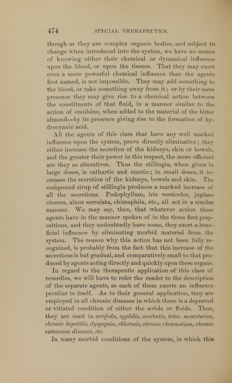 though as they are complex organic bodies, and subject to change when introduced into the system, we have do means of knowing either their chemical or dynamical influence upon the blood, or upon the tissues. That they may exert even a more powerful chemical influence than the agents first named, is not impossible. They may add something to the blood, or take something away from it; or by their mere presence they may give rise to a chemical action between the constituents of that fluid, in a manner similar to the action of emulsine, when added to the material of the bitter almond—by its presence giving rise to the formation of hy- drocyanic acid. All the agents of this class that have any well marked influence upon the system, prove directly eliminative ; they either increase the secretion of the kidneys, skin or bowels, and the greater their power in this respect, the more efficient are they as alteratives. Thus the stillingia, when given in large doses, is cathartic and emetic; in small doses, it in- creases the secretion of the kidneys, bowels and skin. The compound sirup of stillingia produces a marked increase of all the secretions. Podophyllum, iris versicolor, juglans cinerea, alnus serrulata, chimaphila, etc., all act in a similar manner. We may say, then, that whatever action these agents have in the manner spoken of in the three first prop- ositions, and they undoubtedly have some, they exert a bene- ficial influence by eliminating morbid material from the system. The reason why this action has not been fully re- cognized, is probably from the fact that this increase of the secretions is but gradual, and comparatively small to that pro- duced by agents acting directly and quickly upon these organs. In regard to the therapeutic application of tins class of remedies, we will have to refer the reader to the description of the separate agents, as each of them exerts an influence peculiar to itself. As to their general application, they are employed in all chronic diseases in which there is a depraved or vitiated condition of either the solids or fluids. Thus, they are used in serofula, syphilis, scorbutis, tabes mesevterica, chronic hepatitis, dyspepsia, chlorosis, chronic rheumatism, chronic cutaneous diseases, etc. In many morbid conditions of the system, in which this