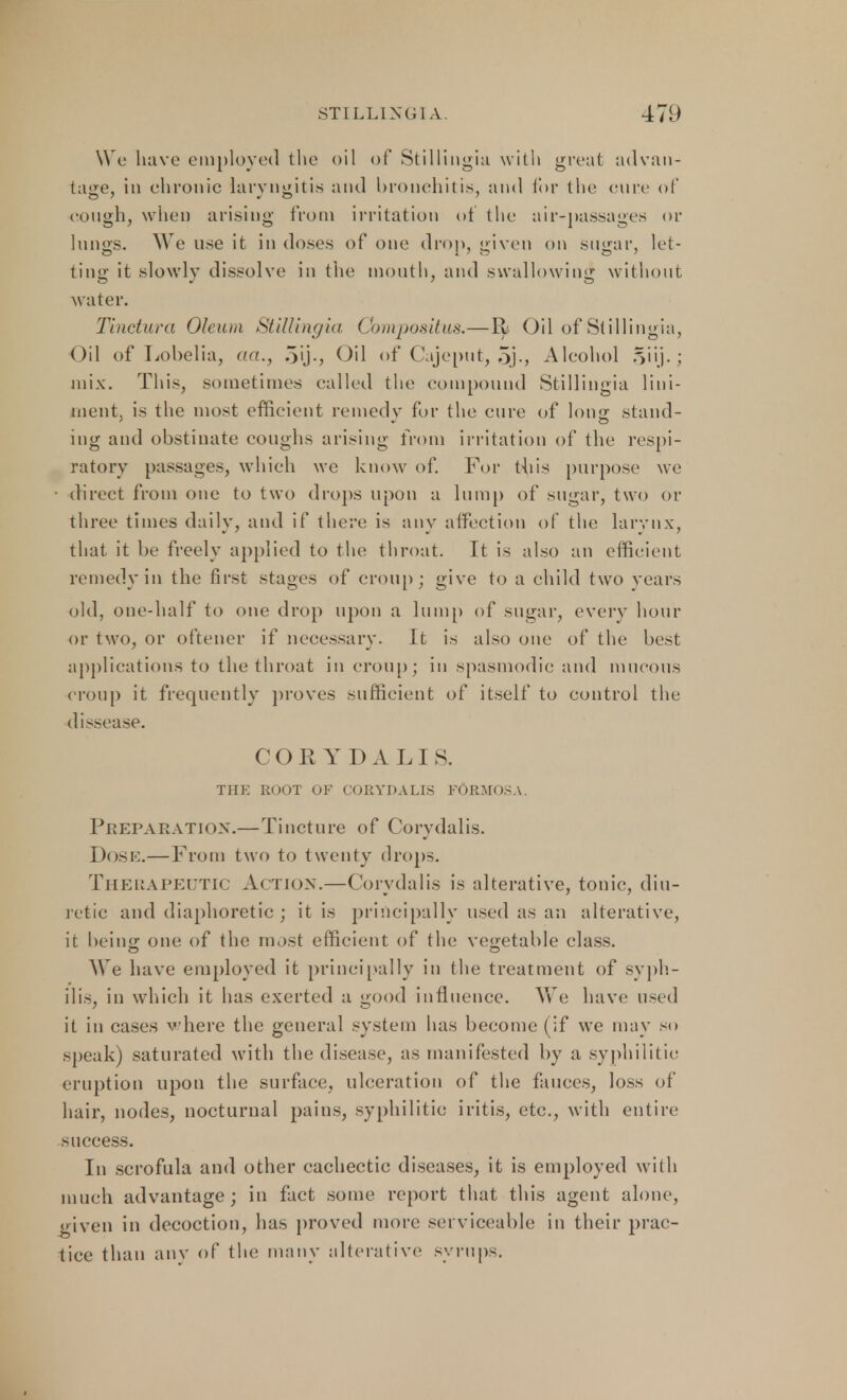 We have employed the oil of Stillingia with great advan- tage, in chronic laryngitis and bronchitis, and for the cure of cough, when arising from irritation of the air-passages or lungs. We use it in doses of one drop, given on sugar, let- ting it slowly dissolve in the month, and swallowing without water. Tinctura Oleum Stillingia Compositus.—Yy Oil of Stillingia, Oil of Lobelia, act., 5ij., Oil of Cajeput, 5j-, Alcohol §iij. ; mix. This, sometimes called the compound Stillingia lini- ment, is the most efficient remedy for the cure of Ions stand- ing and obstinate coughs arising from irritation of the respi- ratory passages, which we know of. For this purpose we direct from one to two drops upon a lump of sugar, two or three times daily, and if there is any affection of the larynx, that it be freely applied to the throat. It is also an efficient remedy in the first stages of croup; give to a child two years old, one-half to one drop upon a lump of sugar, every hour or two, or oftener if necessary. It is also one of the best applications to the throat in croup; in spasmodic and mucous croup it frequently proves sufficient of itself to control the dissease. COR YDALI S. THK ROOT OF CORYDALIS FORMOSA. Preparation.—Tincture of Corydalis. Dose.—From two to twenty drops. Therapeutic Action.—Corydalis is alterative, tonic, diu- retic and diaphoretic ; it is principally used as an alterative, it being one of the most efficient of the vegetable class. We have employed it principally in the treatment of syph- ilis, in which it has exerted a good influence. We have used it in cases where the general system has become (if we may so speak) saturated with the disease, as manifested by a syphilitic eruption upon the surface, ulceration of the fauces, loss of hair, nodes, nocturnal pains, syphilitic iritis, etc., with entire success. In scrofula and other cachectic diseases, it is employed with much advantage; in fact some report that this agent alone, given in decoction, has proved more serviceable in their prac- tice than any of the many alterative syrups.