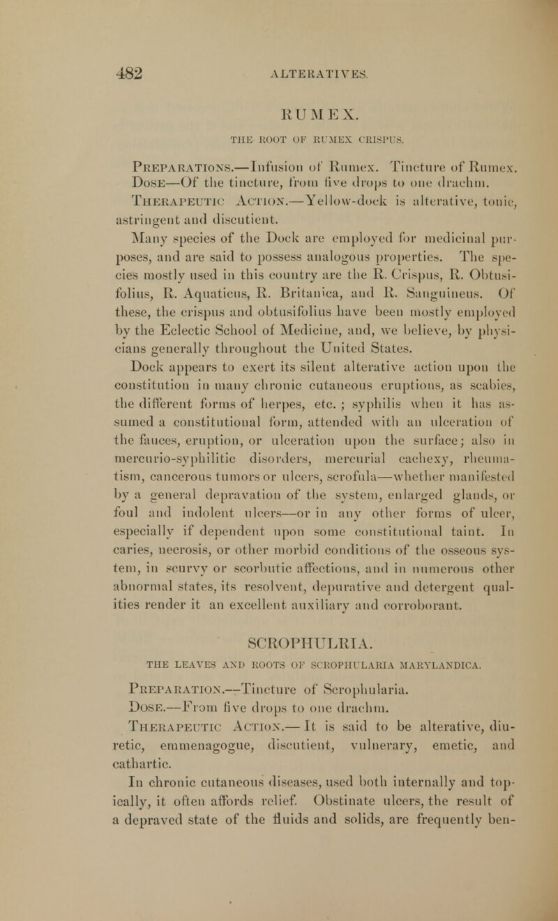 RUM EX. THE ROOT OF RUMEX CRISPUS, Preparations.—Infusion of Rumex. Tincture of Rumex. Dose—Of the tincture, from five drops to one drachm. Therapeutic Action.—Yellow-dock is alterative, tunic, astringent and discutient. Many species of the Dock are employed for medicinal pur- poses, and are said to possess analogous properties. The spe- cies mostly used in this country are the R. Crispus, R. Obtusi- folius, R. Aquations, R. Britanica, and R. Sanguineus. Of these, the crispus and obtusifolius have been mostly employed by the Eclectic School of Medicine, and, we believe, by physi- cians generally throughout the United States. Dock appears to exert its silent alterative action upon the constitution in many chronic cutaneous eruptions, as scabies, the different forms of herpes, etc. ; syphilis when it has as- sumed a constitutional form, attended with an ulceration of the fauces, eruption, or ulceration upon the surface; also in mercurio-syphilitic disorders, mercurial cachexy, rheuma- tism, cancerous tumors or ulcers, scrofula—whether manifested by a general depravation of the system, enlarged glands, or foul and indolent ulcers—or in any other forms of ulcer, especially if dependent upon some constitutional taint. In caries, necrosis, or other morbid conditions of the osseous sys- tem, in scurvy or scorbutic affections, and in numerous other abnormal states, its resolvent, depurative and detergent qual- ities render it an excellent auxiliary and corroborant. SCROPHULRIA. THE LEAVES AND ROOTS OF SCROPHULARIA MARYLANDICA. Preparation.---Tincture of Scrophularia. Dose.— From live drops to one drachm. Therapeutic Action.— It is said to be alterative, diu- retic, emmenagogue, discutient, vulnerary, emetic, and cathartic. In chronic cutaneous diseases, used both internally and top- ically, it often affords relief. Obstinate ulcers, the result of a depraved state of the fluids and solids, are frequently ben-