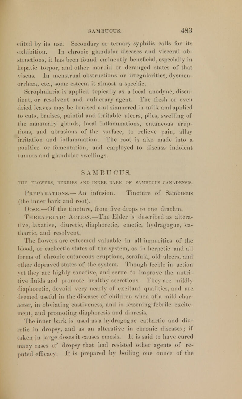 efited by its use. Secondary or ternary syphilis calls for its exhibition. In chronic glandular diseases and visceral ob- structions, it has been found eminently beneficial, especially in hepatic torpor, and other morbid or deranged states of that viscus. In menstrual obstructions or irregularities, dysmen- orrhea, etc., some esteem it almost a specific. Scrophularia is applied topically as a local anodyne, discu- tient, or resolvent and vulnerary agent. The fresh or even (h ied leaves may be bruised and simmered in milk and applied to cuts, bruises, painful and irritable ulcers, piles, swelling of the mammary glands, local inflammations, cutaneous erup- tions, and abrasions of the surface, to relieve pain, allay irritation and inflammation. The root is also made into a poultice or fomentation, and employed to discuss indolent tumors and glandular swellings. SAMBUCUS. THE FLOWERS, BERRIES AND INNER BARK OF SAMBUCUS CANADENSIS. Preparations.— An infusion. Tincture of Sambucus (the inner bark and root). Dose.—Of the tincture, from five drops to one drachm. Therapeutic Action.—The Elder is described as altera- tive, laxative, diuretic, diaphoretic, emetic, hydragogue, ca- thartic, and resolvent. The flowers are esteemed valuable in all impurities of the blood, or cachectic states of the system, as in herpetic and all forms of chronic cutaneous eruptions, scrofula, old ulcers, and other depraved states of the system. Though feeble in action yet they are highly sanative, and serve to improve the nutri- tive fluids and promote healthy secretions. They are mildly diaphoretic, devoid very nearly of excitant qualities, and are deemed useful in the diseases of children when of a mild char- acter, in obviating costiveness, and in lessening febrile excite- ment, and promoting diaphoresis and diuresis. The inner bark is used as a hydragogue cathartic and diu- retic in dropsy, and as an alterative; in chronic diseases; if taken in large doses it causes emesis. It is said to have cured many cases of dropsy that had resisted other agents of re- puted efficacy. It is prepared by boiling one ounce of the