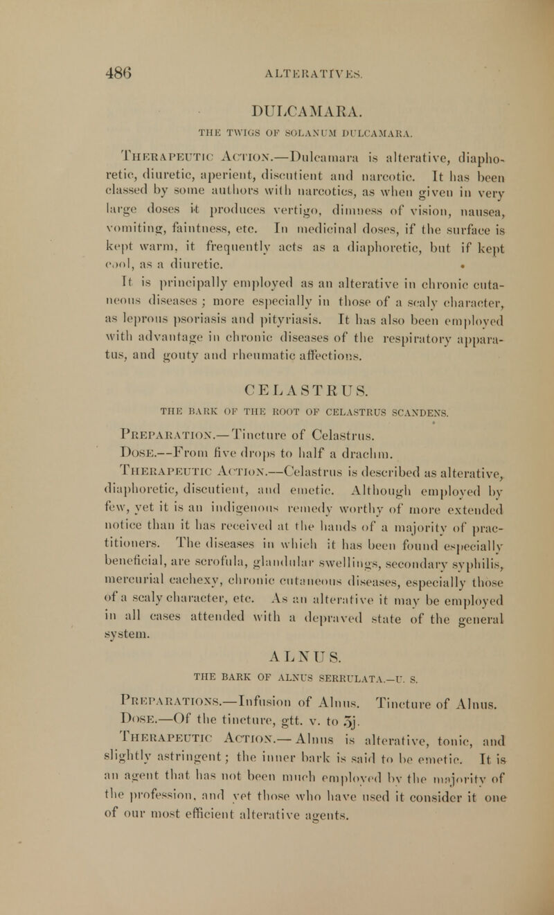 DULCAMARA. THE TWIGS OP SOLAN UM DULCAMARA. Therapeutic Action.—Dulcamara is alterative, diapho- retic, diuretic, aperient, discutient and narcotic. It has been classed by some authors with narcotics, as when given in very large doses k produces vertigo, dimness of vision, nausea, vomiting, faintness, etc. In medicinal doses, if the surface is kept warm, it frequently acts as a diaphoretic, but if kept cool, as a diuretic. • It is principally employed as an alterative in chronic cuta- neous diseases ; more especially in those of a scaly character, as leprous psoriasis and pityriasis. It has also been employed with advantage in chronic diseases of the respiratory appara- tus, and gouty and rheumatic affections. CELASTRUS. THE BARK OF Till-: BOOT OF CELASTRUS SCAXDEXS. Preparation.—Tincture of Celastrus. Dose.—From rive drops to half a drachm. THERAPEUTIC ACTION.—Celastrus is described as alterative, diaphoretic, discutient, and emetic. Although employed by few, yet it is an indigenous remedy worthy of more extended notice than it has received at the hands of a majority of prac- titioners. The diseases in which it has been found especially beneficial, are scrofula, glandular swellings, secondary syphilis, mercurial cachexy, chronic cutaneous diseases, especially those of a scaly character, etc. As an alterative it may be employed in all cases attended with a depraved state of the general system. A L N U S. THE BARK OF ALNUS SERRULATA.—U, S. Preparations.—Infusion of Alnus. Tincture of Alnus. Dose.—Of the tincture, gtt. v. to 5j. Therapeutic Action.— Alnus is alterative, tonic, and slightly astringent; the inner bark is said to be emetic. It is an agent that has not been much employed by the majority of the profession, and vet those who have used it consider it one of our most efficient alterative agents.